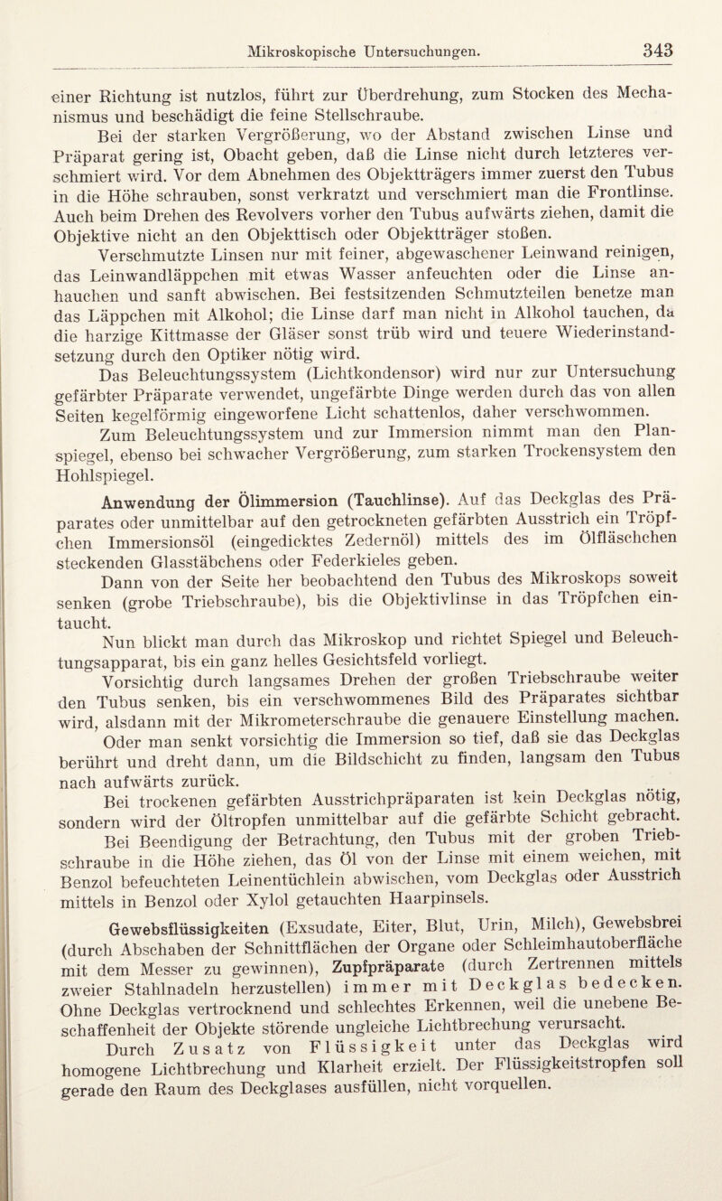 einer Richtung ist nutzlos, führt zur Überdrehung, zum Stocken des Mecha¬ nismus und beschädigt die feine Stellschraube. Bei der starken Vergrößerung, wo der Abstand zwischen Linse und Präparat gering ist, Obacht geben, daß die Linse nicht durch letzteres ver¬ schmiert wird. Vor dem Abnehmen des Objektträgers immer zuerst den Tubus in die Höhe schrauben, sonst verkratzt und verschmiert man die Frontlinse. Auch beim Drehen des Revolvers vorher den Tubus aufwärts ziehen, damit die Objektive nicht an den Objekttisch oder Objektträger stoßen. Verschmutzte Linsen nur mit feiner, abgewaschener Leinwand reinigen, das Leinwandläppchen mit etwas Wasser anfeuchten oder die Linse an- hauchen und sanft abwischen. Bei festsitzenden Schmutzteilen benetze man das Läppchen mit Alkohol; die Linse darf man nicht in Alkohol tauchen, da die harzige Kittmasse der Gläser sonst trüb wird und teuere Wiederinstand¬ setzung durch den Optiker nötig wird. Das Beleuchtungssystem (Lichtkondensor) wird nur zur Untersuchung gefärbter Präparate verwendet, ungefärbte Dinge werden durch das von allen Seiten kegelförmig eingeworfene Licht schattenlos, daher verschwommen. Zum Beleuchtungssystem und zur Immersion nimmt man den Plan¬ spiegel, ebenso bei schwacher Vergrößerung, zum starken Trockensystem den Hohlspiegel. Anwendung der Ölimmersion (Tauchlinse). Auf das Deckglas des Prä¬ parates oder unmittelbar auf den getrockneten gefärbten Ausstrich ein Tröpf¬ chen Immersionsöl (eingedicktes Zedernöl) mittels des im Ölfläschchen steckenden Glasstäbchens oder Federkieles geben. Dann von der Seite her beobachtend den Tubus des Mikroskops soweit senken (grobe Triebschraube), bis die Objektivlinse in das Tröpfchen ein¬ taucht. Nun blickt man durch das Mikroskop und richtet Spiegel und Beleuch¬ tungsapparat, bis ein ganz helles Gesichtsfeld vorliegt. Vorsichtig durch langsames Drehen der großen Triebschraube weiter den Tubus senken, bis ein verschwommenes Bild des Präparates sichtbar wird, alsdann mit der Mikrometerschraube die genauere Einstellung machen. Oder man senkt vorsichtig die Immersion so tief, daß sie das Deckglas berührt und dreht dann, um die Bildschicht zu finden, langsam den Tubus nach aufwärts zurück. Bei trockenen gefärbten Ausstrichpräparaten ist kein Deckglas nötig, sondern wird der Öltropfen unmittelbar auf die gefärbte Schicht gebracht. Bei Beendigung der Betrachtung, den Tubus mit der groben Trieb¬ schraube in die Höhe ziehen, das Öl von der Linse mit einem weichen, mit Benzol befeuchteten Leinentüchlein abwischen, vom Deckglas oder Ausstrich mittels in Benzol oder Xylol getauchten Haarpinsels. Gewebsflüssigkeiten (Exsudate, Eiter, Blut, Urin, Milch), Gewebsbrei (durch Abschaben der Schnittflächen der Organe oder Schleimhautoberfläche mit dem Messer zu gewinnen), Zupfpräparate (durch Zertrennen mittels zweier Stahlnadeln herzustellen) immer mit Deckglas bedecken. Ohne Deckglas vertrocknend und schlechtes Erkennen, weil die unebene Be¬ schaffenheit der Objekte störende ungleiche Lichtbrechung verursacht. Durch Zusatz von Flüssigkeit unter das Deckglas wird homogene Lichtbrechung und Klarheit erzielt. Der Flüssigkeitstropfen soll gerade den Raum des Deckglases ausfüllen, nicht vorquellen.