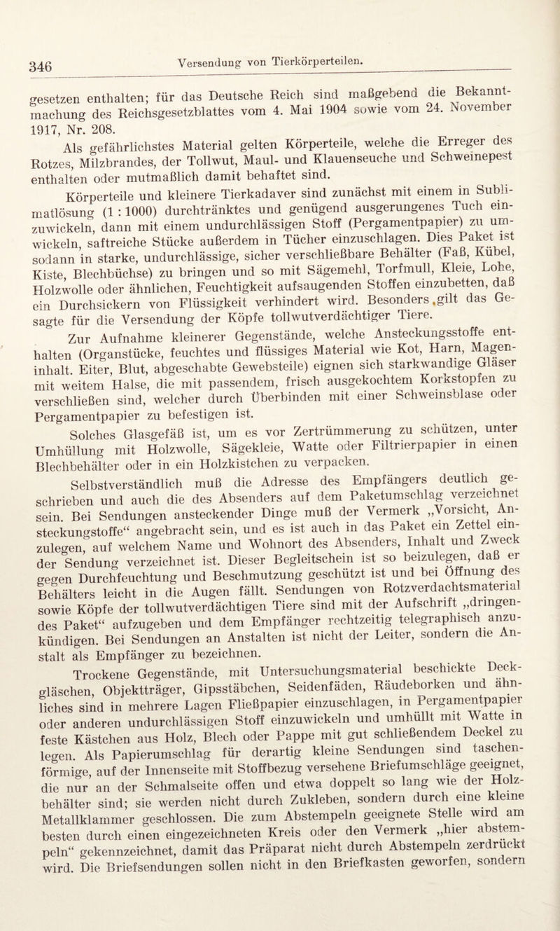 besetzen enthalten; für das Deutsche Reich sind maßgebend die Bekannt- machung des Reichsgesetzblattes vom 4. Mai 1904 sowie vom 24. November 1917, Nr. 208. Als gefährlichstes Material gelten Körperteile, welche die Erreger des Rotzes, Milzbrandes, der Tollwut, Maul- und Klauenseuche und Schweinepest enthalten oder mutmaßlich damit behaftet sind. Körperteile und kleinere Tierkadaver sind zunächst mit einem in Subli¬ matlösung (1 :1000) durchtränktes und genügend ausgerungenes Tuch ein¬ zuwickeln, dann mit einem undurchlässigen Stoff (Pergamentpapier) zu um¬ wickeln saftreiche Stücke außerdem in Tücher einzuschlagen. Dies Paket ist sodann in starke, undurchlässige, sicher verschließbare Behälter (Faß, Kübel, Kiste, Blechbüchse) zu bringen und so mit Sägemehl, Torfmull, Kleie, Lohe Holzwolle oder ähnlichen, Feuchtigkeit aufsaugenden Stoffen einzubetten, daß ein Durchsickern von Flüssigkeit verhindert wird. Besonders »gilt das Ge¬ sagte für die Versendung der Köpfe tollwutverdächtiger Tiere. Zur Aufnahme kleinerer Gegenstände, welche Ansteckungsstoffe ent¬ halten (Organstücke, feuchtes und flüssiges Material wie Kot, Harn, Magen¬ inhalt. Eiter, Blut, abgeschabte Gewebsteile) eignen sich starkwandige Glaser mit weitem Halse, die mit passendem, frisch ausgekochtem Korkstopfen zu verschließen sind, welcher durch Überbinden mit einer Schweinsblase odei Pergamentpapier zu befestigen ist. Solches Glasgefäß ist, um es vor Zertrümmerung zu schützen, unter Umhüllung mit Holzwolle, Sägekleie, Watte oder Filtrierpapier in einen Blechbehälter oder in ein Holzkistclien zu verpacken. Selbstverständlich muß die Adresse des Empfängers deutlich ge¬ schrieben und auch die des Absenders auf dem Paketumschlag verzeichnet sein. Bei Sendungen ansteckender Dinge muß der Vermerk „Vorsicht, An¬ steckungstoffe“ angebracht sein, und es ist auch m das Paket ein Zettel ein- zuleo-en, auf welchem Name und Wohnort des Absenders, Inhalt und Zweck der Sendung verzeichnet ist. Dieser Begleitschein ist so beizulegen, daß er o-eo-en Durchfeuchtung und Beschmutzung geschützt ist und bei Öffnung des Behälters leicht in die Augen fällt. Sendungen von Rotzverdachtsmaterial sowie Köpfe der tollwutverdächtigen Tiere sind mit der Aufschrift „dringen¬ des Paket“ aufzugeben und dem Empfänger rechtzeitig telegraphisch anzu- kündigen. Bei Sendungen an Anstalten ist nicht der Leiter, sondern die An¬ stalt als Empfänger zu bezeichnen. Trockene Gegenstände, mit Untersuchungsmaterial beschickte Deck- Bläschen, Objektträger, Gipsstäbchen, Seidenfäden, Räudeborken und ähn¬ liches sind in mehrere Lagen Fließpapier einzuschlagen, in Pergamentpapier oder anderen undurchlässigen Stoff einzuwickeln und umhullt mit Watte m feste Kästchen aus Holz, Blech oder Pappe mit gut schließendem Deckel zu legen Als Papierumschlag für derartig kleine Sendungen sind taschen¬ förmige, auf der Innenseite mit Stoffbezug versehene Briefumschläge geeignet, die nur an der Schmalseite offen und etwa doppelt so lang wie der Holz¬ behälter sind; sie werden nicht durch Zukleben, sondern durch eine kleine Metallklammer geschlossen. Die zum Abstempeln geeignete Stelle wird am besten durch einen eingezeichneten Kreis oder den Vermerk „hier abstem¬ peln“ gekennzeichnet, damit das Präparat nicht durch Abstempeln zerdrückt wird. Die Briefsendungen sollen nicht in den Briefkasten geworfen, sondern