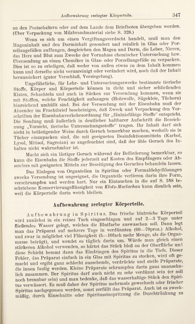 an den Postschaltern oder auf dem Lande dem Brief boten übergeben werden. (Über Verpackung von Milzbrandmaterial siehe S. 328.) Wenn es sich um einen Vergiftungsverdacht handelt, muß man den Mageninhalt und den Darminhalt gesondert und reinlich in Glas oder Por¬ zellangefäßen auffangen, desgleichen den Magen und Darm, die Leber, Nieren, das Herz und Blut zum Zwecke der Vornahme chemischer Untersuchung bzw. Übersendung an einen Chemiker in Glas- oder Porzellangefäße zu verpacken. Dies ist so zu erledigen, daß weder von außen etwas zu dem Inhalt kommen kann und derselbe nicht verunreinigt oder verändert wird, noch daß der Inhalt heraussickert (guter Verschluß, Versiegelung). Ungefährliche, für Lehr- und Untersuchungszwecke bestimmte tierische Stoffe, Körper und Körperteile können in dicht und sicher schließenden Kisten, Schachteln und auch in Säcken zur Versendung kommen, wenn sie mit Stoffen, welche Feuchtigkeit aufsaugen (Holzwolle, Sägekleie, Tüchern) hinreichend umhüllt sind. Bei der Versendung mit der Eisenbahn muß der Absender im Frachtbrief bescheinigen, daß Zweck und Verpackung den Voi- schriften der Eisenbahnverkehrsordnung für „fäulnisfähige Stoffe entspricht. Die Sendung muß äußerlich in deutlicher haltbarer Aufschrift die Bezeich¬ nung „Vorsicht, tierische Untersuchungsstoffe“ tragen. Ihr Inhalt darf sich nicht in belästigender Weise durch Geruch bemerkbar machen, weshalb sie in Tücher einzupacken sind, die mit geeigneten Desinfektionsmitteln (Karbol, Lysol, Mitisol, Sagrotan) so angefeuchtet sind, daß der üble Geruch des In¬ haltes nicht wahrnehmbar ist. Macht sich ein lästiger Geruch während der Beförderung bemerkbar, so kann die Eisenbahn die Stoffe jederzeit auf Kosten des Empfängers oder Ab¬ senders mit geeigneten Mitteln zur Beseitigung des Geruches behandeln lassen. Das Einlegen von Organteilen in Spiritus oder Formaldehydlösungen zwecks Versendung ist ungeeignet, die Organteile verlieren darin ihre Form, verschrumpfen und werden hart. Nur ein Eintauchen in die auf S. 348 be¬ schriebene Konservierungsflüssigkeit von Klotz-Maclachan kann dienlich sein, weil die Körperteile darin weich bleiben. Aufbewahrung zerlegter Körperteile. Aufbewahrung in Spiritus. Das frische blutreiche Körperteil wird zunächst in ein reines Tuch eingeschlagen und auf 2—3 Tage unter fließendes Wasser gelegt, welches die Blutfarbe auswaschen soll. Dann legt man das Präparat auf mehrere Tage in verdünnten (60—70proz.) Alkohol, und zwar in möglichst viel Flüssigkeit (5—lOfach mehr Menge, als die Organ¬ masse beträgt), und wendet es täglich darin um. Würde man gleich einen stärkeren Alkohol verwenden, so härtet das Stück bloß an der Oberfläche und diese Schicht hemmt dann das Eindringen des Spiritus in die Tiefe. Dieser Fehler, das Präparat einfach in ein Glas mit Spiritus zu stecken, wird o ge macht und ergibt ganz schlecht aussehende, verdrückte und steife Präparate, die innen faulig werden. Kleine Präparate schrumpfen darin ganz unanse n lieh zusammen. Der Spiritus darf auch nicht zu sehr verdünnt sein (er so noch brennbar sein) und man bedenke, daß das wasserhaltige Stuck den Spiri¬ tus verwässert. Es muß daher der Spiritus mehrmals gewechselt oder frischer Spiritus nachgegossen werden, sonst zerfällt das Präparat. Auch ist es zwec mäßig, durch Einschnitte oder Spirituseinspritzung die Durchtrankung zu