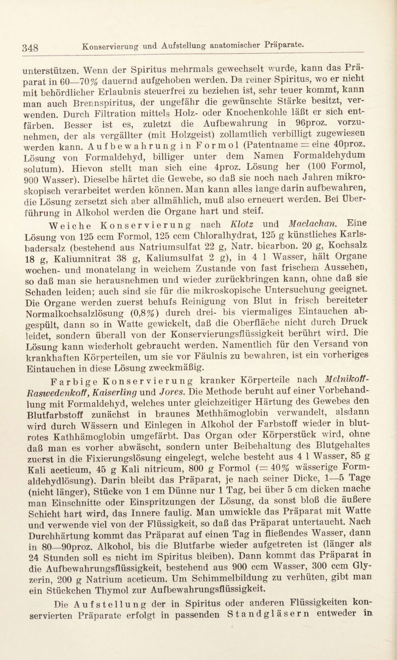 unterstützen. Wenn der Spiritus mehrmals gewechselt wurde, kann das Prä¬ parat in 60_70% dauernd aufgehoben werden. Da reiner Spiritus, wo er nicht mit behördlicher Erlaubnis steuerfrei zu beziehen ist, sehr teuer kommt, kann man auch Brennspiritus, der ungefähr die gewünschte Stärke besitzt, ver¬ wenden. Durch Filtration mittels Holz- oder Knochenkohle läßt er sich ent¬ färben. Besser ist es, zuletzt die Aufbewahrung in 96proz. vorzu¬ nehmen, der als vergällter (mit Holzgeist) zollamtlich verbilligt zugewiesen werden kann. Aufbewahrung in Formol (Patentname = eine 40proz. Lösung von Formaldehyd, billiger unter dem Namen Formaldehydum solutum). Hievon stellt man sich eine 4proz. Lösung her (100 Formol, 900 Wasser). Dieselbe härtet die Gewebe, so daß sie noch nach Jahren mikro¬ skopisch verarbeitet werden können. Man kann alles lange darin aufbewahren, die Lösung zersetzt sich aber allmählich, muß also erneuert werden. Bei Über¬ führung in Alkohol werden die Organe hart und steif. Weiche Konservierung nach Klotz und Maclachan. Eine Lösung von 125 ccm Formol, 125 ccm Chloralhydrat, 12o g künstliches Karls¬ badersalz (bestehend aus Natriumsulfat 22 g, Natr. bicarbon. 20 g, Kochsalz 18 g, Kaliumnitrat 38 g, Kaliumsulfat 2 g), in 4 1 Wasser, hält Organe wochen- und monatelang in weichem Zustande von fast frischem Aussehen, so daß man sie herausnehmen und wieder zurückbringen kann, ohne daß sie Schaden leiden; auch sind sie für die mikroskopische Untersuchung geeignet. Die Organe werden zuerst behufs Reinigung von Blut in frisch bereiteter Normalkochsalzlösung (0,8%) durch drei- bis viermaliges Eintauchen ab¬ gespült, dann so in Watte gewickelt, daß die Oberfläche nicht durch Druck leidet, sondern überall von der Konservierungsflüssigkeit berührt wird. Die Lösung kann wiederholt gebraucht werden. Namentlich für den Versand von krankhaften Körperteilen, um sie vor Fäulnis zu bewahren, ist ein vorheriges Eintauchen in diese Lösung zweckmäßig. Farbige Konservierung kranker Körperteile nach Melnikoff- Raswedenkoff, Kaiserlmg und Jores. Die Methode beruht auf einer Vorbehand¬ lung mit Formaldehyd, welches unter gleichzeitiger Härtung des Gewebes den Blutfarbstoff zunächst in braunes Methhämoglobin verwandelt, alsdann wird durch Wässern und Einlegen in Alkohol der Farbstoff wieder in blut¬ rotes Kathhämoglobin umgefärbt. Das Organ oder Körperstück wird, ohne daß man es vorher abwäscht, sondern unter Beibehaltung des Blutgehaltes zuerst in die Fixierungslösung eingelegt, welche besteht aus 4 1 Wasser, 85 g Kali aceticum, 45 g Kali nitricum, 800 g Formol (=40% wässerige Form- aldehydlösung). Darin bleibt das Präparat, je nach seiner Dicke, 1—5 Tage (nicht länger), Stücke von 1 cm Dünne nur 1 Tag, bei über 5 cm dicken mache man Einschnitte oder Einspritzungen der Lösung, da sonst bloß die äußere Schicht hart wird, das Innere faulig. Man umwickle das Präparat mit Watte und verwende viel von der Flüssigkeit, so daß das Präparat untei taucht. Nach Durchhärtung kommt das Präparat auf einen Tag in fließendes Wasser, dann in 80—90proz. Alkohol, bis die Blutfarbe wieder aufgetreten ist (länger als 24 Stunden soll es nicht im Spiritus bleiben). Dann kommt das Präparat in die Aufbewahrungsflüssigkeit, bestehend aus 900 ccm Wasser, 300 ccm Gly¬ zerin, 200 g Natrium aceticum. Um Schimmelbildung zu verhüten, gibt man ein Stückchen Thymol zur Aufbewahrungsflüssigkeit. Die Aufstellung der in Spiritus oder anderen Flüssigkeiten kon¬ servierten Präparate erfolgt in passenden Standgläsern entweder in