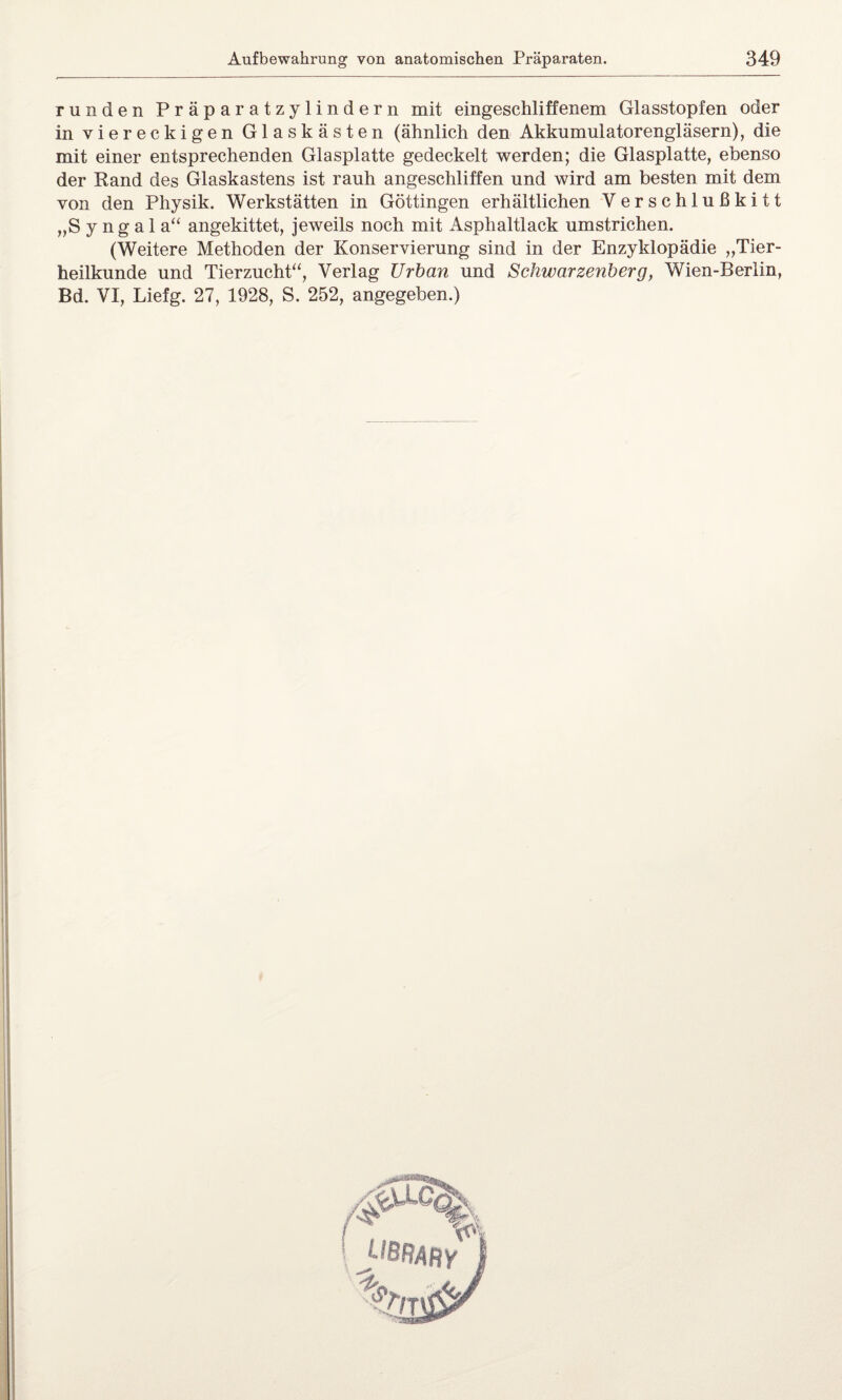 runden Präparatzylindern mit eingeschliffenem Glasstopfen oder in viereckigen Glaskästen (ähnlich den Akkumulatorengläsern), die mit einer entsprechenden Glasplatte gedeckelt werden; die Glasplatte, ebenso der Rand des Glaskastens ist rauh angeschliffen und wird am besten mit dem von den Physik. Werkstätten in Göttingen erhältlichen Verschlußkitt „S y n g a 1 a“ angekittet, jeweils noch mit Asphaltlack umstrichen. (Weitere Methoden der Konservierung sind in der Enzyklopädie „Tier¬ heilkunde und Tierzucht“, Verlag Urban und Schwarzenberg, Wien-Berlin, Bd. VI, Liefg. 27, 1928, S. 252, angegeben.)