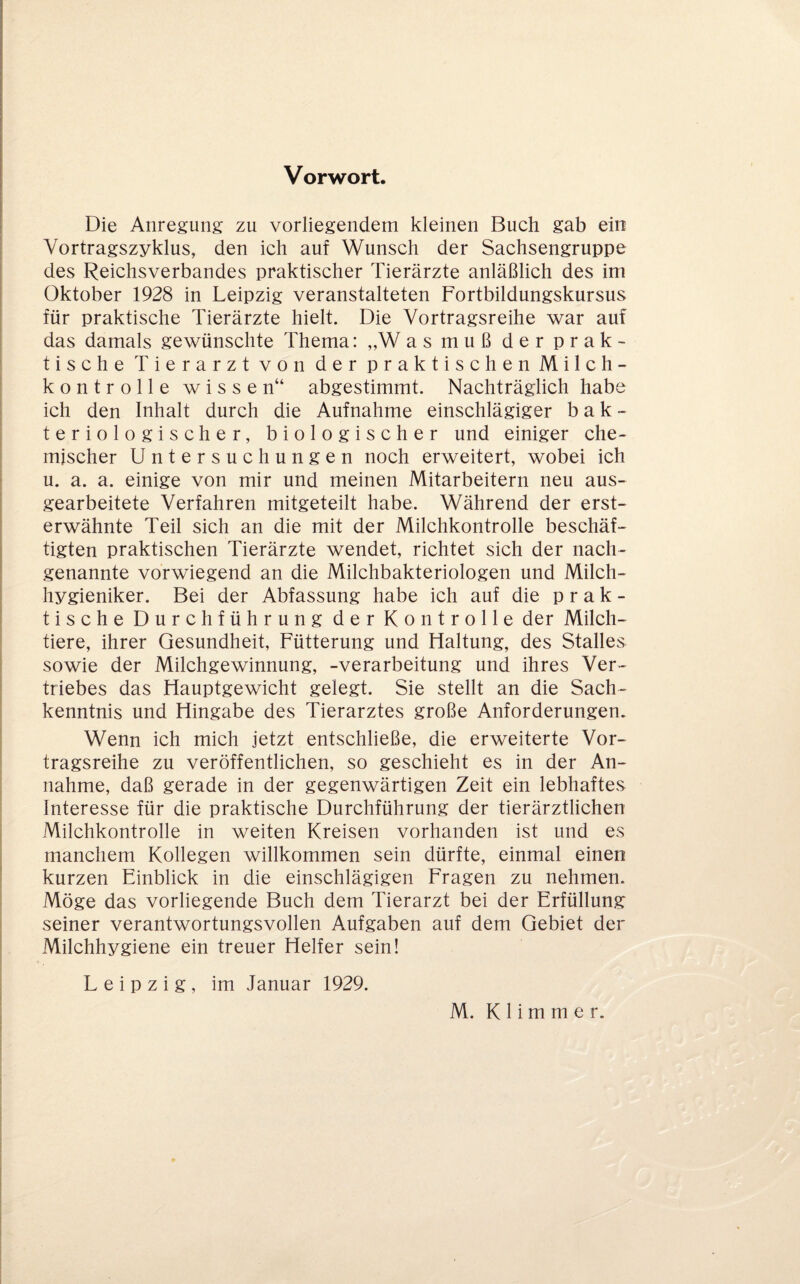 Vorwort. Die Anregung zu vorliegendem kleinen Buch gab ein Vortragszyklus, den ich auf Wunsch der Sachsengruppe des Reichsverbandes praktischer Tierärzte anläßlich des im Oktober 1928 in Leipzig veranstalteten Fortbildungskursus für praktische Tierärzte hielt. Die Vortragsreihe war auf das damals gewünschte Thema: „W as muß der prak¬ tische Tierarzt von der praktischen Milch- kontrolle wissen“ abgestimmt. Nachträglich habe ich den Inhalt durch die Aufnahme einschlägiger bak¬ teriologischer, biologischer und einiger che¬ mischer Untersuchungen noch erweitert, wobei ich u. a. a. einige von mir und meinen Mitarbeitern neu aus¬ gearbeitete Verfahren mitgeteilt habe. Während der erst¬ erwähnte Teil sich an die mit der Milchkontrolle beschäf¬ tigten praktischen Tierärzte wendet, richtet sich der nach¬ genannte vorwiegend an die Milchbakteriologen und Milch¬ hygieniker. Bei der Abfassung habe ich auf die prak¬ tische Durchführung der Kontrolle der Milch¬ tiere, ihrer Gesundheit, Fütterung und Haltung, des Stalles sowie der Milchgewinnung, -Verarbeitung und ihres Ver¬ triebes das Hauptgewicht gelegt. Sie stellt an die Sach¬ kenntnis und Hingabe des Tierarztes große Anforderungen. Wenn ich mich jetzt entschließe, die erweiterte Vor¬ tragsreihe zu veröffentlichen, so geschieht es in der An¬ nahme, daß gerade in der gegenwärtigen Zeit ein lebhaftes Interesse für die praktische Durchführung der tierärztlichen Milchkontrolle in weiten Kreisen vorhanden ist und es manchem Kollegen willkommen sein dürfte, einmal einen kurzen Einblick in die einschlägigen Fragen zu nehmen. Möge das vorliegende Buch dem Tierarzt bei der Erfüllung seiner verantwortungsvollen Aufgaben auf dem Gebiet der Milchhygiene ein treuer Helfer sein! Leipzig, im Januar 1929.