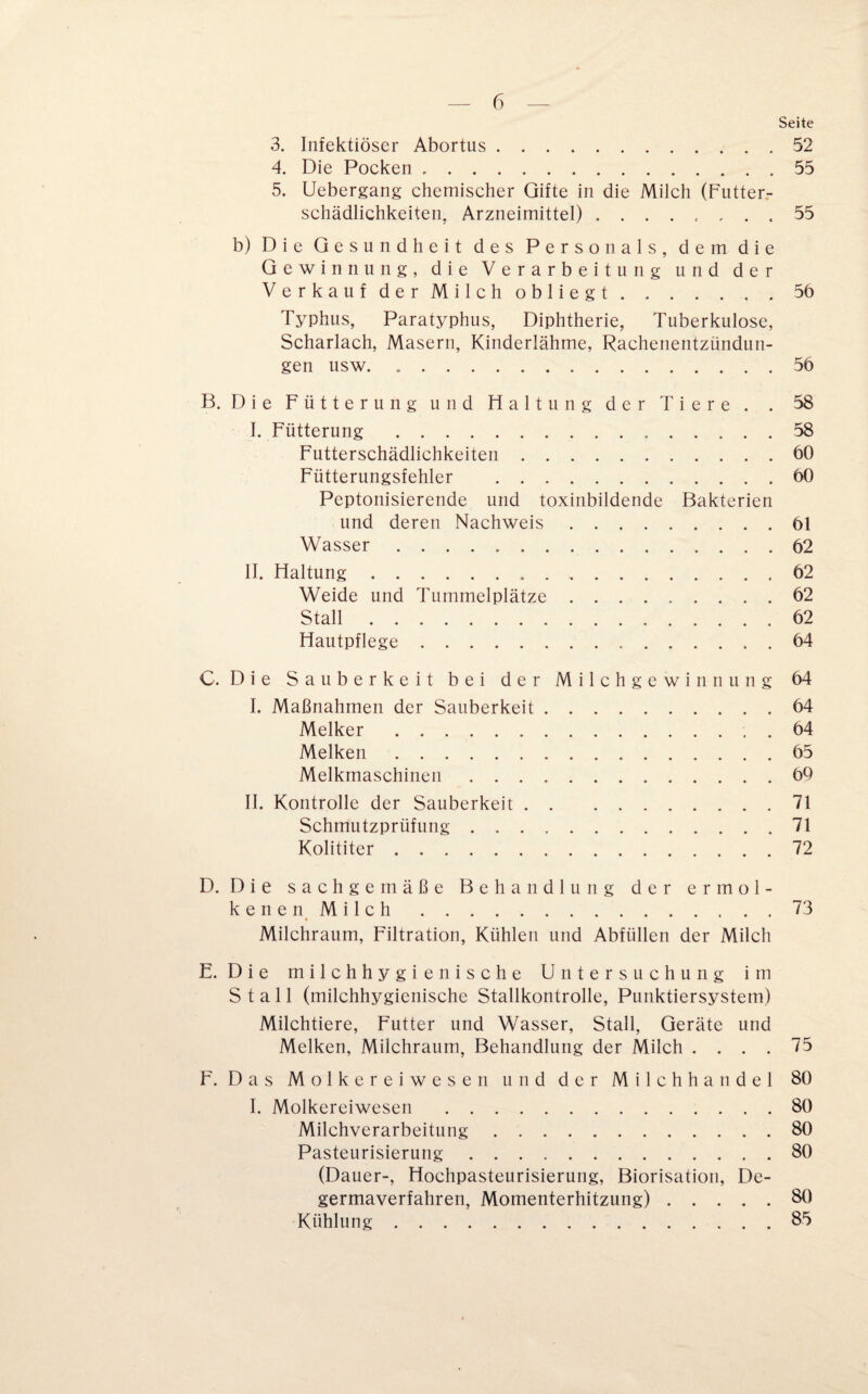 Seite 3. Infektiöser Abortus. .52 4. Die Pocken .55 5. Uebergang chemischer Gifte in die Milch (Futter¬ schädlichkeiten. Arzneimittel) . ....... 55 b) Die Gesundheit des Personals, dem die Gewinnung, die Verarbeitung und der Verkauf derMilch obliegt.56 Typhus, Paratyphus, Diphtherie, Tuberkulose, Scharlach, Masern, Kinderlähme, Rachenentzündun¬ gen usw. ..56 B. Die Fütterung und Haltung der Tiere. . 58 I. Fütterung .58 Futterschädlichkeiten.60 Fütterungsfehler .60 Peptonisierende und toxinbildende Bakterien und deren Nachweis.61 Wasser ..62 II. Haltung. 62 Weide und Tummelplätze.62 Stall.62 Hautpflege.64 C. Die Sauberkeit bei der Milchgewinnung 64 I. Maßnahmen der Sauberkeit.64 Melker.. . 64 Melken.65 Melkmaschinen.60 II. Kontrolle der Sauberkeit.71 Schmutzprüfung.71 Kolititer.72 D. Die sachgemäße Behandlung der ermol- kenenMilch.73 Milchraum, Filtration, Kühlen und Abfüllen der Milch E. Die milchhygienische Untersuchung im Stall (milchhygienische Stallkontrolle, Punktiersystem) Milchtiere, Futter und Wasser, Stall, Geräte und Melken, Milchraum, Behandlung der Milch .... 75 F. Das Molkereiwesen und der Milchhandel 80 I. Molkereiwesen .80 Milchverarbeitung.80 Pasteurisierung.80 (Dauer-, Hochpasteurisierung, Biorisation, De- germaverfahren, Momenterhitzung).80 Kühlung.85