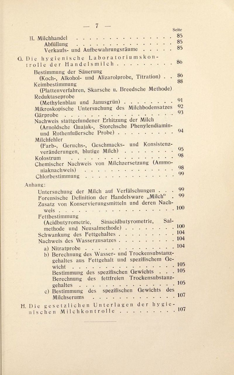 Seite II. Milchhandel . Abfüllung . Verkaufs- und Aufbewahrungsräume. G. Die hygienische Laboratoriumskon¬ trolle der Handelsmilch . Bestimmung der Säuerung (Koch-, Alkohol- und Alizarolprobe, Titration) . . öo Keimbestimmung (Plattenverfahren, Skarsche u. Breedsche Methode) Reduktaseprobe (Methylenblau und Janusgrün) . .. Mikroskopische Untersuchung des Milchbodensatzes 92 Gärprobe..93 Nachweis stattgefundener Erhitzung der Milch (Arnoldsche Guajak-, Storchsche Phenylendiamin- und Rothenfußersche Probe).94 Milchfehler (Färb-, Geruchs-, Geschmacks- und Konsistenz¬ veränderungen, blutige Milch).95 Kolostrum . Chemischer Nachweis von Milchzersetzung (Ammo¬ niaknachweis) ..^ Chlorbestimmung. Anhang: Untersuchung der Milch auf Verfälschungen . . 99 Forensische Definition der Handelsware „Milch“ . 99 Zusatz von Konservierungsmitteln und deren Nach¬ weis . 190 Fettbestimmung (Acidbutyrometrie, Sinacidbutyrometrie, Sal- methode und Neusalmethode).190 Schwankung des Fettgehaltes.1^ Nachweis des Wasserzusatzes.194 a) Nitratprobe.19^ b) Berechnung des Wasser- und Trockensubstanz¬ gehaltes aus Fettgehalt und spezifischem Ge¬ wicht .. Bestimmung des spezifischen Gewichts . . . Berechnung des fettfreien Trockensubstanz¬ gehaltes ... * ’ ' * c) Bestimmung des spezifischen Gewichts des Milchserums .19^ H. Die gesetzlichen Unterlagen der hygie¬ nischen M i 1 c h k 0 n t r o 11 ..19'