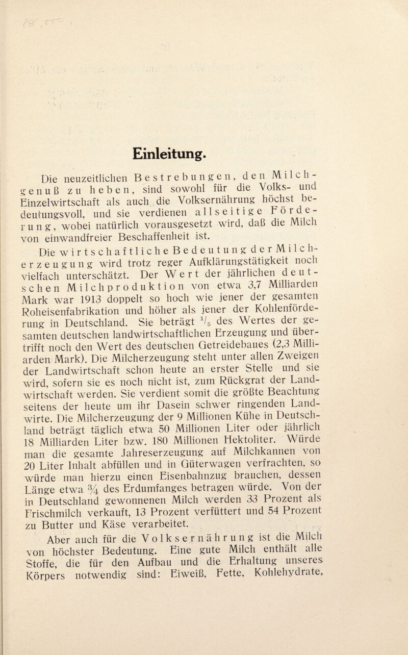 Einleitung. Die neuzeitlichen Bestrebungen, den Milch- genuß zu heben, sind sowohl für die Volks- und Einzelwirtschaft als auch,,die Volksernährung höchst be¬ deutungsvoll, und sie verdienen allseitige Förde¬ rung, wobei natürlich vorausgesetzt wird, daß die Milch von einwandfreier Beschaffenheit ist. DiewirtschaftlicheBedeutungderMilc h- erzeugung wird trotz reger Aufklärungstätigkeit noch vielfach unterschätzt. Der Wert der jährlichen deut¬ schen Milchproduktion von etwa 3,7 Milliarden Mark war 1913 doppelt so hoch wie jener der gesamten Roheisenfabrikation und höher als jener der Kohlenförde¬ rung in Deutschland. Sie beträgt des Wertes der ge¬ samten deutschen landwirtschaftlichen Erzeugung und über¬ trifft noch den Wert des deutschen Getreidebaues (2,3 Milli¬ arden Mark). Die Milcherzeugung steht unter allen Zweigen der Landwirtschaft schon heute an erster Stelle und sie wird, sofern sie es noch nicht ist, zum Rückgrat der Land¬ wirtschaft werden. Sie verdient somit die größte Beachtung seitens der heute um ihr Dasein schwer ringenden Land¬ wirte. Die Milcherzeugung der 9 Millionen Kühe in Deutsch¬ land beträgt täglich etwa 50 Millionen Liter oder jährlich 18 Milliarden Liter bzw. 180 Millionen Hektoliter. Würde man die gesamte Jahreserzeugung auf Milchkannen von 20 Liter Inhalt abfüllen und in Güterwagen verfrachten, so würde man hierzu einen Eisenbahnzug brauchen, dessen Länge etwa % des Erdumfanges betragen würde. Von der in Deutschland gewonnenen Milch werden 33 Prozent als Frischmilch verkauft, 13 Prozent verfüttert und 54 Prozent zu Butter und Käse verarbeitet. Aber auch für die V o 1 k s e r n ä h r u n g ist die Milch von höchster Bedeutung. Eine gute Milch enthält alle Stoffe, die für den Aufbau und die Erhaltung unseres Körpers notwendig sind: Eiweiß, Fette, Kohlehydrate,