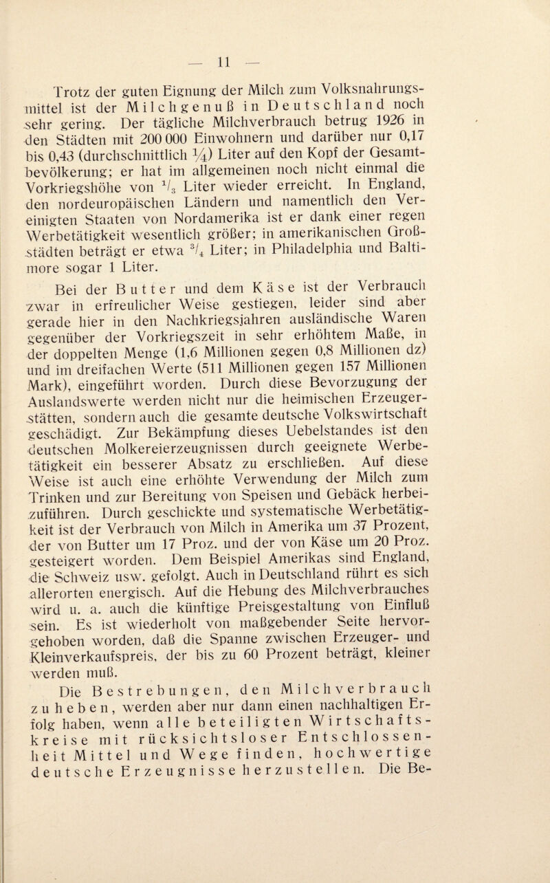 Trotz der guten Eignung der Milch zum Volksnahrungs¬ mittel ist der Milchgenuß in Deutschland noch ^ehr gering. Der tägliche Milchverbrauch betrug 1926 in den Städten mit 200 000 Einwohnern und darüber nur 0,17 bis 0,43 (durchschnittlich %) Liter auf den Kopf der Gesamt¬ bevölkerung; er hat im allgemeinen noch nicht einmal die Vorkriegshöhe von Vg Liter wieder erreicht. In England, den nordeuropäischen Ländern und namentlich den Ver¬ einigten Staaten von Nordamerika ist er dank einer regen Werbetätigkeit wesentlich größer; in amerikanischen Groß¬ städten beträgt er etwa Liter; in Philadelphia und Balti¬ more sogar 1 Liter. Bei der Butter und dem Käse ist der Verbrauch zwar in erfreulicher Weise gestiegen, leider sind aber gerade hier in den Nachkriegsjahren ausländische Waren gegenüber der Vorkriegszeit in sehr erhöhtem Maße, in der doppelten Menge (1,6 Millionen gegen 0,8 Millionen dz) und im dreifachen Werte (511 Millionen gegen 157 Millionen Mark), eingeführt worden. Durch diese Bevorzugung der Auslandswerte werden nicht nur die heimischen Erzeuger- -stätten, sondern auch die gesamte deutsche Volkswirtschaft geschädigt. Zur Bekämpfung dieses Uebelstandes ist den deutschen Molkereierzeugnissen durch geeignete Werbe¬ tätigkeit ein besserer Absatz zu erschließen. Auf diese Weise ist auch eine erhöhte Verwendung der Milch zum Trinken und zur Bereitung von Speisen und Gebäck herbei- zuführen. Durch geschickte und systematische Werbetätig¬ keit ist der Verbrauch von Milch in Amerika um 37 Prozent, der von Butter um 17 Proz. und der von Käse um 20 Proz. gesteigert worden. Dem Beispiel Amerikas sind England, die Schweiz usw. gefolgt. Auch in Deutschland rührt es sich allerorten energisch. Auf die Hebung des Milchverbrauches wird u. a. auch die künftige Preisgestaltung von Einfluß sein. Es ist wiederholt von maßgebender Seite hervor¬ gehoben worden, daß die Spanne zwischen Erzeuger- und Kleinverkaufspreis, der bis zu 60 Prozent beträgt, kleiner werden muß. Die Bestrebungen, den Milchverbrauch zu heben, werden aber nur dann einen nachhaltigen Er¬ folg haben, wenn alle beteiligten Wirtschafts¬ kreise mit rücksichtsloser Entschlossen- lieit Mittel und Wege finden, hochwertige deutsche Erzeugnisse herzustellen. Die Be-