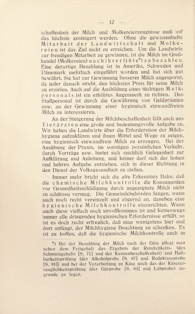 schaffeiiheit der Milch und Molkereierzeugnisse muß auf das höchste gesteigert werden. Ohne die gewissenhafte Mitarbeit der Landwirtschaft und Molke¬ reien ist das Ziel nicht zu erreichen. Um die Landwdrte zur freudigen Mitarbeit zu gewinnen, ist die Milch im Groß¬ handel (Molkereien) n a c h i h r e r G ü t e*) z u b e z a h 1 e n. Eine derartige Bezahlung ist in Amerika, Schweden und Dänemark mehrfach eingeführt worden und hat sich gut bewährt. Sie hat zur Gewinnung besserer Milch angespornt^ da jeder danach strebt, den höchsten Preis für seine Milch zu erzielen. Auch auf die Ausbildung eines tüchtigen Melk¬ personals ist ein erhöhtes Augenmerk zu richten. Das Stallpersonal ist durch die Gewährung von Geldprämien Lisw. an der Gewinnung einer hygienisch einwandfreien Milch zu interessieren. An der Steigerung der Milchbeschaffenheit fällt auch uns Tierärzten eine große und bedeutungsvolle Aufgabe zu. Wir haben die Landwirte über die Erfordernisse der Milch¬ hygiene aufzuklären und ihnen Mittel und Wege zu zeigen, eine hygienisch einwandfreie Milch zu erzeugen. Bei der Ausübung der Praxis, im sonstigen persönlichen Verkehr, durch Vorträge usw. bietet sich reichlich Gelegenheit zur Aufklärung und Anleitung, und keiner darf sich der hohen und hehren Aufgabe entziehen, sich in dieser Richtung in den Dienst der Volksgesundheit zu stellen. Immer mehr bricht sich die alte Erkenntnis Bahn, daß die chemische M i 1 c h k o n t r o 11 e die Konsumenten vor Gesundheitsschädigung durch ungeeignete Milch nicht zu schützen vermag. Die Gemeindebehörden fangen, wenn auch noch recht vereinzelt und zögernd an, daneben eine hygienische Milch ko n trolle einzurichten. Wenn auch diese vielfach noch unvollkommen ist und keineswegs immer alle dringenden hygienischen Erfordernisse erfüllt, so ist es doch recht erfreulich, daß man wenigstens hier und dort anfängt, der Milchhygiene Beachtung zu schenken. Es ist zu hoffen, daß die hygienische Milchkontrolle auch in *) Bei der Bezahlung der Milch nach der Güte pflegt man neben dem Fettgehalt das Ergebnis der Reinlichkeits- (des Schmutzgehalts [S. 71] und der Kannenbeschaffenheit) und Halt¬ barkeitsprüfung (der Alkoholprobe [S. 87] und Reduktaseprobe [S. 91]) und bei der Verarbeitung zu Käse noch das der Käserei¬ tauglichkeitsprüfung (der Qärprobe [S. 93] und Labprobe) zu¬ grunde zu legen.