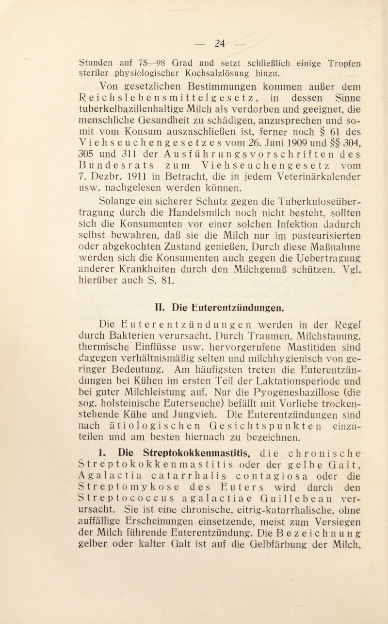 Stunden auf 75—98 Grad und setzt schließlich einige Tropfen steriler physiologischer Kochsalzlösung hinzu. Von gesetzlichen Bestimmungen kommen außer dem Reichslebensmittelgesetz, in dessen Sinne tuberkelbazillenhaltige Milch als verdorben und geeignet, die menschliche Gesundheit zu schädigen, anzusprechen und so¬ mit vom Konsum auszuschließen ist, ferner noch § 61 des Viehseuchengesetzes vom 26. Juni 1909 und §§ 304, 305 und 311 der Ausführungsvorschriften des Bundesrats zum Viehseuchengesetz vom 7. Dezbr. 1911 in Betracht, die in jedem Veterinärkalender usw. nachgelesen werden können. Solange ein sicherer Schutz gegen die 1 uberkuloseüber- tragung durch die Handelsmilch noch nicht besteht, sollten sich die Konsumenten vor einer solchen Infektion dadurch selbst bewahren, daß sie die Milch nur im pa.steurisierten oder abgekochten Zustand genießen. Durch diese Maßnahme werden sich die Konsumenten auch gegen die Uebertragung anderer Krankheiten durch den Milchgenuß schützen. Vgl. hierüber auch S. 81. 11. Die Euterentzündungen. Die Euterentzündungen werden in der Regel durch Bakterien verursacht. Durch Traumen, Milchstauung, thermische Einflüsse usw. hervorgerufene Mastitiden sind dagegen verhältnismäßig selten und milchhygienisch von ge¬ ringer Bedeutung. Am häufigsten treten die Euterentzün¬ dungen bei Kühen im ersten Teil der Laktationsperiode und bei guter Milchleistung auf. Nur die Pyogenesbazillose (die sog. holsteinische Euterseuche) befällt mit Vorliebe trocken¬ stehende Kühe und Jungvieh. Die Euterentzündungen sind nach ätiologischen Gesichtspunkten einzu¬ teilen und am besten hiernach zu bezeichnen. 1. Die Streptokokkenmastitis, die chronische Streptokokkenmastitis oder der gelbe Galt, Agalactia catarrhalis contagiosa oder die Streptomykose des Euters wird durch den Streptococcus agalactiae Guillebeau ver¬ ursacht. Sie ist eine chronische, eitrig-katarrhalische, ohne auffällige Erscheinungen einsetzende, meist zum Versiegen der Milch führende Euterentzündung. Die Bezeichnung gelber oder kalter Galt ist auf die Gelbfärbung der Milch,,