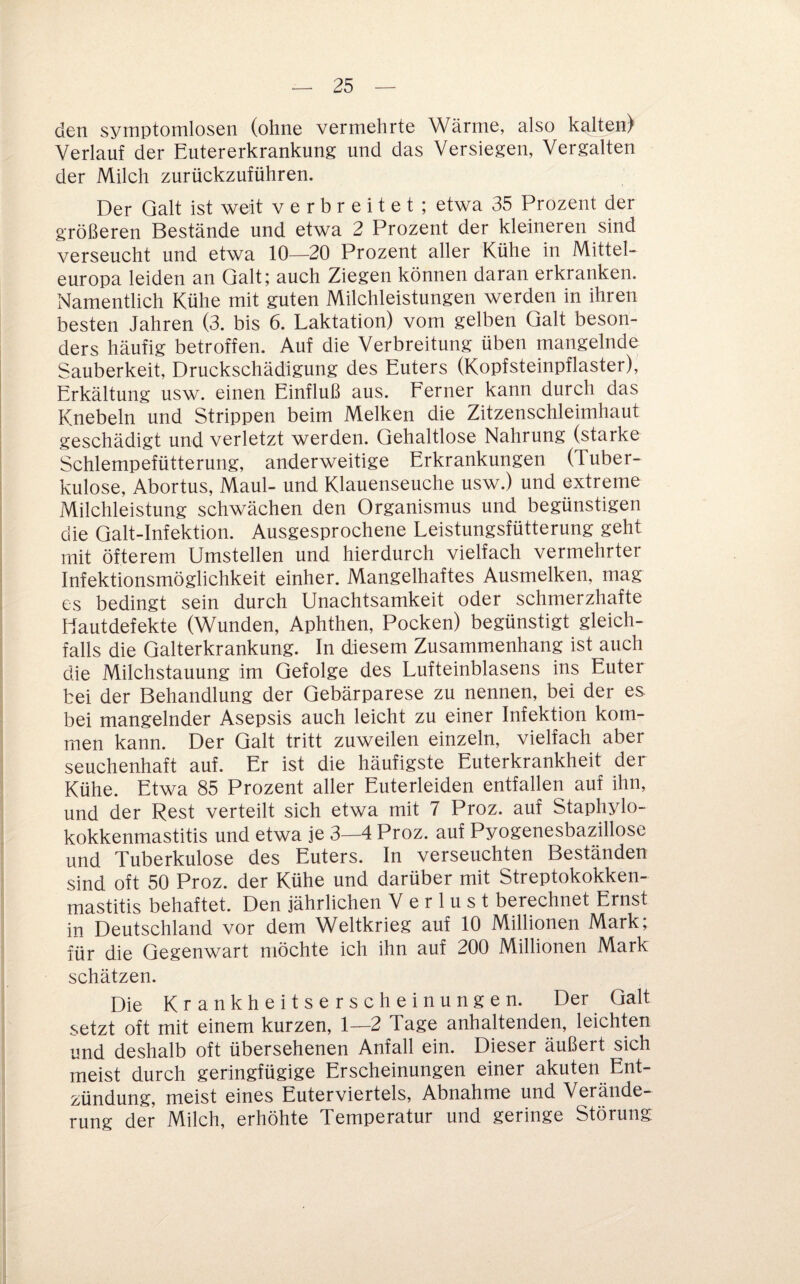 den symptomlosen (ohne vermehrte Wärme, also kalten) Verlauf der Eutererkrankung und das Versiegen, Vergalten der Milch zurückzuführen. Der Galt ist weit verbreitet; etwa 35 Prozent der größeren Bestände und etwa 2 Prozent der kleineren sind verseucht und etwa 10—20 Prozent aller Kühe in Mittel¬ europa leiden an Galt; auch Ziegen können daran erkranken. Namentlich Kühe mit guten Milchleistungen werden in ihren besten Jahren (3. bis 6. Laktation) vom gelben Galt beson¬ ders häufig betroffen. Auf die Verbreitung üben mangelnde Sauberkeit, Druckschädigung des Euters (Kopfsteinpflaster), Erkältung usw. einen Einfluß aus. Ferner kann durch das Knebeln und Strippen beim Melken die Zitzenschleimhaut geschädigt und verletzt werden. Gehaltlose Nahrung (starke Schlempefütterung, anderweitige Erkrankungen (Tuber¬ kulose, Abortus, Maul- und Klauenseuche usw.) und extreme Milchleistung schwächen den Organismus und begünstigen die Galt-Infektion. Ausgesprochene Leistungsfütterung geht mit öfterem Umstellen und hierdurch vielfach vermehrter Infektionsmöglichkeit einher. Mangelhaftes Ausmelken, mag es bedingt sein durch Unachtsamkeit oder schmerzhafte Uautdefekte (Wunden, Aphthen, Pocken) begünstigt gleich¬ falls die Galterkrankung. In diesem Zusammenhang ist auch die Milchstauung im Gefolge des Lufteinblasens ins Euter bei der Behandlung der Gebärparese zu nennen, bei der es bei mangelnder Asepsis auch leicht zu einer Infektion kom¬ men kann. Der Galt tritt zuweilen einzeln, vielfach aber Seuchenhaft auf. Er ist die häufigste Euterkrankheit der Kühe. Etwa 85 Prozent aller Euterleiden entfallen auf ihn, und der Rest verteilt sich etwa mit 7 Proz. auf Staphvlo- kokkenmastitis und etwa je 3—4 Proz. auf Pvogenesbazillose und Tuberkulose des Euters. In verseuchten Beständen sind oft 50 Proz. der Kühe und darüber mit Streptokokken¬ mastitis behaftet. Den jährlichen Verlust berechnet Ernst in Deutschland vor dem Weltkrieg auf 10 Millionen Mark; für die Gegenwart möchte ich ihn auf 200 Millionen Mark schätzen. Die Krankheitserscheinungen. Der Galt setzt oft mit einem kurzen, 1—2 Tage anhaltenden, leichten und deshalb oft übersehenen Anfall ein. Dieser äußert sich meist durch geringfügige Erscheinungen einer akuten Ent¬ zündung, meist eines Euterviertels, Abnahme und Verände¬ rung der Milch, erhöhte Temperatur und geringe Störung