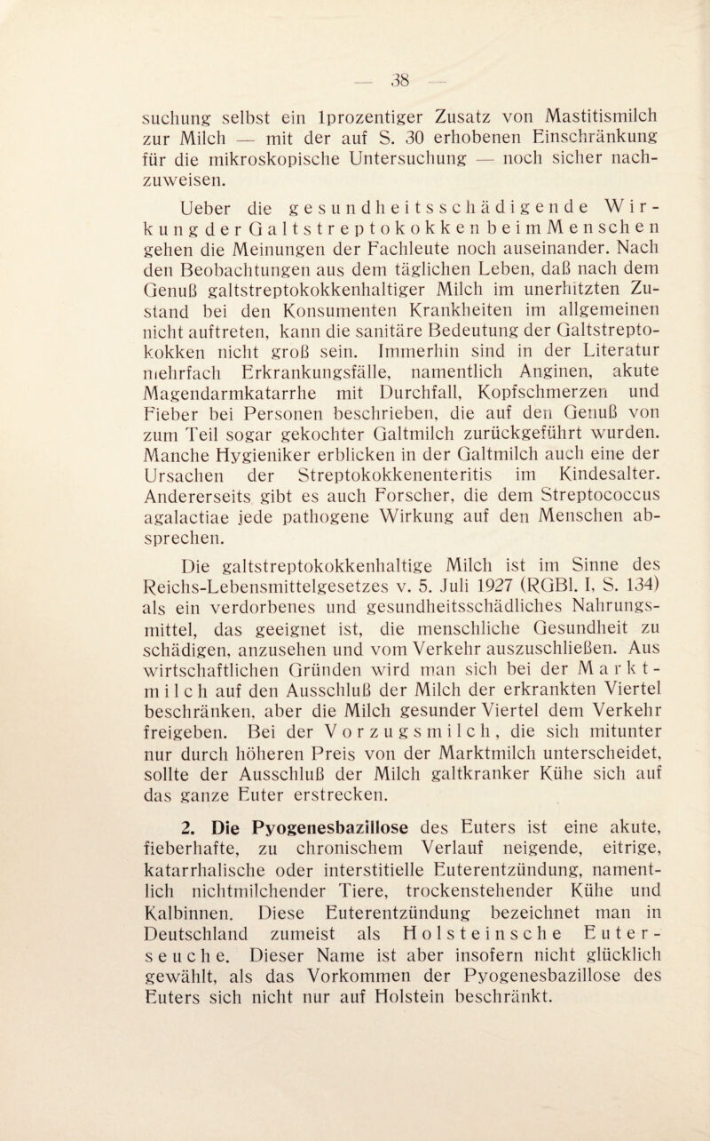 suchung selbst ein Iprozentiger Zusatz von Mastitismilch zur Milch — mit der auf S. 30 erhobenen Einschränkung für die mikroskopische Untersuchung — noch sicher nach¬ zuweisen. Ueber die gesundheitsschädigende Wir- kungderQaltstreptokokkenbeimMenschen gehen die Meinungen der Fachleute noch auseinander. Nach den Beobachtungen aus dem täglichen Leben, daß nach dem Genuß galtstreptokokkenhaltiger Milch im unerhitzten Zu¬ stand bei den Konsumenten Krankheiten im allgemeinen nicht auftreten, kann die sanitäre Bedeutung der Qaltstrepto- kokken nicht groß sein. Immerhin sind in der Literatur mehrfach Erkrankungsfälle, namentlich Anginen, akute Magendarmkatarrhe mit Durchfall, Kopfschmerzen und Lieber bei Personen beschrieben, die auf den Genuß von zum Teil sogar gekochter Galtmilch zurückgeführt wurden. Manche Hygieniker erblicken in der Galtmilch auch eine der Ursachen der Streptokokkenenteritis im Kindesalter. Andererseits gibt es auch Forscher, die dem Streptococcus agalactiae jede pathogene Wirkung auf den Menschen ab¬ sprechen. Die galtstreptokokkenhaltige Milch ist im Sinne des Reichs-Lebensmittelgesetzes v. 5. Juli 1927 (RGBl. I, S. 134) als ein verdorbenes und gesundheitsschädliches Nahrungs¬ mittel, das geeignet ist, die menschliche Gesundheit zu schädigen, anzusehen und vom Verkehr auszuschließen. Aus wirtschaftlichen Gründen wird man sich bei der Markt- milch auf den Ausschluß der Milch der erkrankten Viertel beschränken, aber die Milch gesunder Viertel dem Verkehr freigeben. Bei der Vorzugsmilch, die sich mitunter nur durch höheren Preis von der Marktmilch unterscheidet, sollte der Ausschluß der Milch galtkranker Kühe sich auf das ganze Euter erstrecken. 2. Die Pyogenesbazillose des Euters ist eine akute, fieberhafte, zu chronischem Verlauf neigende, eitrige, katarrhalische oder interstitielle Euterentzündung, nament¬ lich nichtmilchender Tiere, trockenstehender Kühe und Kalbinnen. Diese Euterentzündung bezeichnet man in Deutschland zumeist als Holsteinsche Euter¬ seuche. Dieser Name ist aber insofern nicht glücklich gewählt, als das Vorkommen der Pyogenesbazillose des Euters sich nicht nur auf Holstein beschränkt.