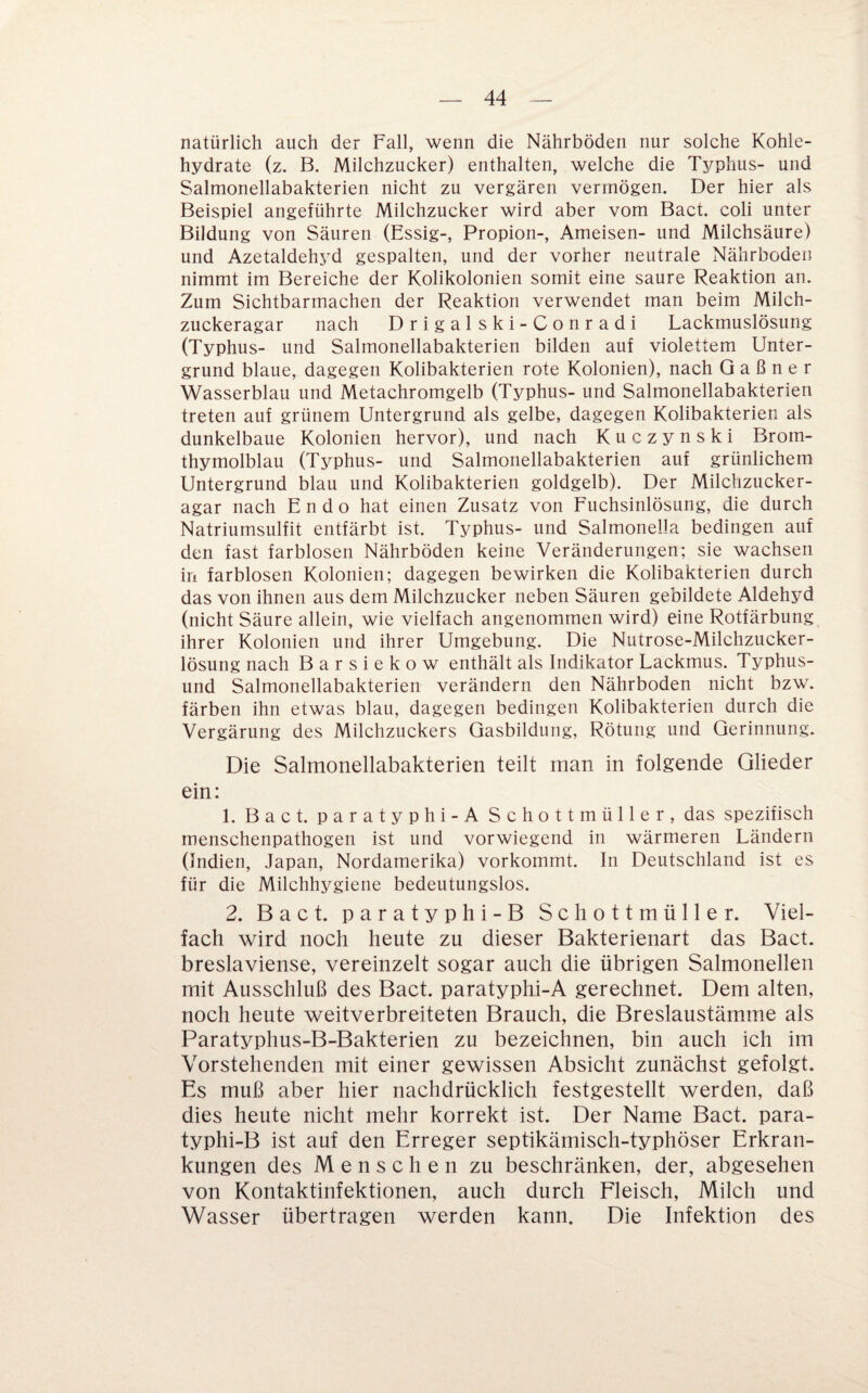 natürlich auch der Fall, wenn die Nährböden nur solche Kohle¬ hydrate (z. B. Milchzucker) enthalten, welche die Typhus- und Salmonellabakterien nicht zu vergären vermögen. Der hier als Beispiel angeführte Milchzucker wird aber vom Bact. coli unter Bildung von Säuren (Essig-, Propion-, Ameisen- und Milchsäure) und Azetaldehyd gespalten, und der vorher neutrale Nährboden nimmt im Bereiche der Kolikolonien somit eine saure Reaktion an. Zum Sichtbarmachen der Reaktion verwendet man beim Milch¬ zuckeragar nach Drigalski-Conradi Lackmuslösung (Typhus- und Salmonellabakterien bilden auf violettem Unter¬ grund blaue, dagegen Kolibakterien rote Kolonien), nach G a ß n e r Wasserblau und Metachromgelb (Typhus- und Salmonellabakterien treten auf grünem Untergrund als gelbe, dagegen Kolibakterien als dunkelbaue Kolonien hervor), und nach Kuczynski Brom¬ thymolblau (Typhus- und Salmonellabakterien auf grünlichem Untergrund blau und Kolibakterien goldgelb). Der Milchzucker¬ agar nach Endo hat einen Zusatz von Fuchsinlösung, die durch Natriumsulfit entfärbt ist. Typhus- und Salmonella bedingen auf den fast farblosen Nährböden keine Veränderungen; sie wachsen in farblosen Kolonien; dagegen bewirken die Kolibakterien durch das von ihnen aus dem Milchzucker neben Säuren gebildete Aldehyd (nicht Säure allein, wie vielfach angenommen wird) eine Rotfärbung ihrer Kolonien und ihrer Umgebung. Die Nutrose-Milchzucker¬ lösung nach Barsiekow enthält als Indikator Lackmus. Typhus- und Salmonellabakterien verändern den Nährboden nicht bzw. färben ihn etwas blau, dagegen bedingen Kolibakterien durch die Vergärung des Milchzuckers Gasbildung, Rötung und Gerinnung. Die Salmonellabakterien teilt man in folgende Glieder ein: 1. Bact. paratyphi-A Schott müller, das spezifisch menschenpathogen ist und vorwiegend in wärmeren Ländern (Indien, Japan, Nordamerika) vorkommt. In Deutschland ist es für die Milchhygiene bedeutungslos. 2. Bact. paratyphi-B Schottmüller. Viel¬ fach wird noch heute zu dieser Bakterienart das Bact. breslaviense, vereinzelt sogar auch die übrigen Salmonellen mit Ausschluß des Bact. paratyphi-A gerechnet. Dem alten, noch heute weitverbreiteten Brauch, die Breslaustämmie als Paratyphus-B-Bakterien zu bezeichnen, bin auch ich im Vorstehenden mit einer gewissen Absicht zunächst gefolgt. Es muß aber hier nachdrücklich festgestellt werden, daß dies heute nicht mehr korrekt ist. Der Name Bact. para¬ typhi-B ist auf den Erreger septikämisch-typhöser Erkran¬ kungen des Menschen zu beschränken, der, abgesehen von Kontaktinfektionen, auch durch Fleisch, Milch und Wasser übertragen werden kann. Die Infektion des