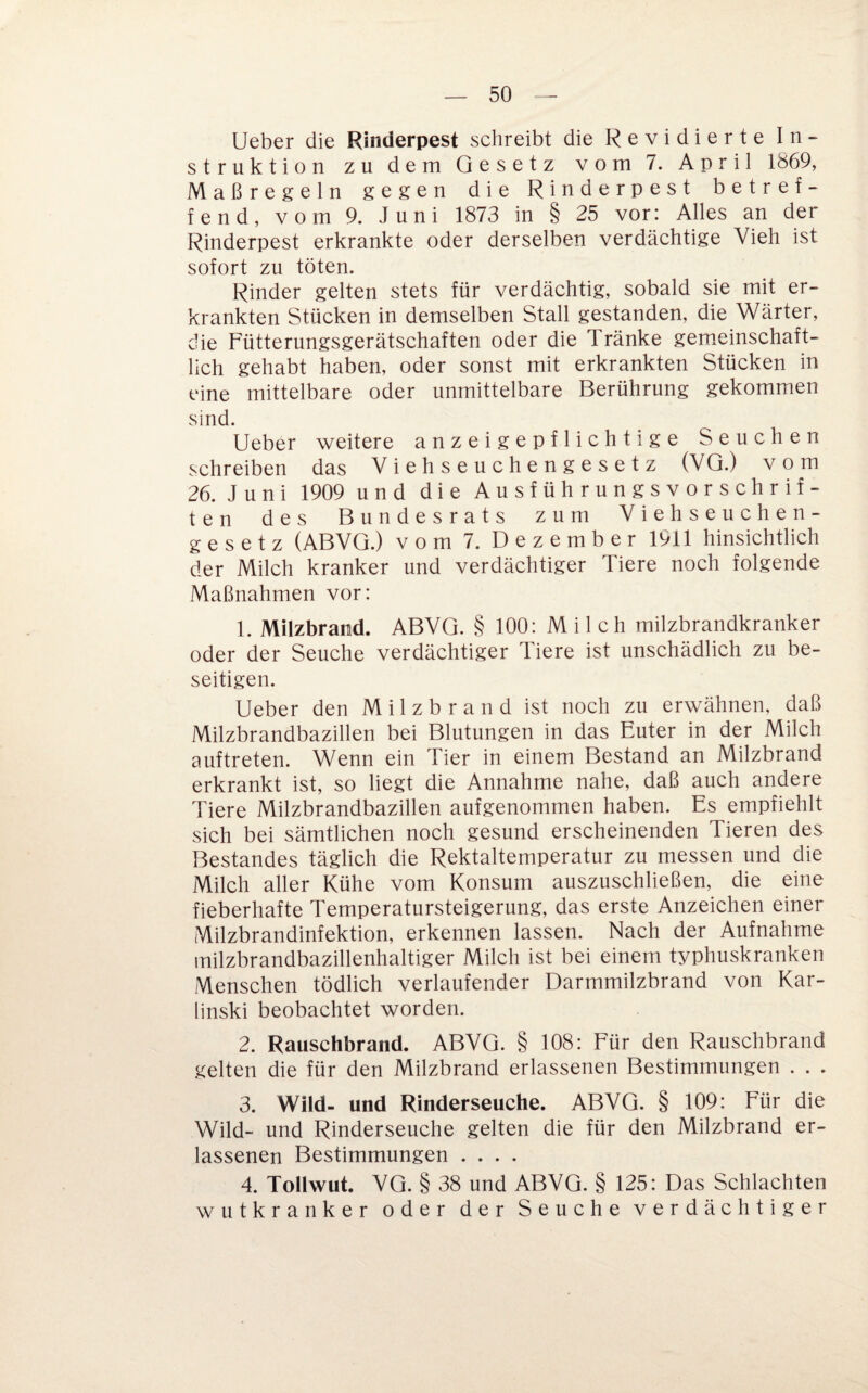 lieber die Rinderpest schreibt die Revidierte In¬ struktion zu dem Gesetz vom 7. April 1869, Maßregeln gegen die Rinderpest betref¬ fend, vom 9. Juni 1873 in § 25 vor: Alles an der Rinderpest erkrankte oder derselben verdächtige Vieh ist sofort zu töten. Rinder gelten stets für verdächtig, sobald sie mit er¬ krankten Stücken in demselben Stall gestanden, die Wärter, die Fütterungsgerätschaften oder die Tränke gem.einschaft- lich gehabt haben, oder sonst mit erkrankten Stücken in eine mittelbare oder unmittelbare Berührung gekommen sind. Ueber weitere anzeigepflichtige Seuchen schreiben das Viehseuchengesetz (VQ.) vom 26. Juni 1909 und die Ausführungsvorschrif¬ ten des Bundesrats zum Viehseuchen¬ gesetz (ABVQ.) vom 7. Dezember 1911 hinsichtlich der Milch kranker und verdächtiger Tiere noch folgende Maßnahmen vor: 1. Milzbrand. ABVQ. § 100: Milch milzbrandkranker oder der Seuche verdächtiger Tiere ist unschädlich zu be¬ seitigen. Ueber den Milzbrand ist noch zu erwähnen, daß Milzbrandbazillen bei Blutungen in das Euter in der Milch auftreten. Wenn ein Tier in einem Bestand an Milzbrand erkrankt ist, so liegt die Annahme nahe, daß auch andere Tiere Milzbrandbazillen aufgenommen haben. Es empfiehlt sich bei sämtlichen noch gesund erscheinenden Tieren des Bestandes täglich die Rektaltemperatur zu messen und die Milch aller Kühe vom Konsum auszuschließen, die eine fieberhafte Temperatursteigerung, das erste Anzeichen einer Milzbrandinfektion, erkennen lassen. Nach der Aufnahme milzbrandbazillenhaltiger Milch ist bei einem typhuskranken Menschen tödlich verlaufender Darmmilzbrand von Kar¬ linski beobachtet worden. 2. Rauschbrand. ABVQ. § 108: Für den Rauschbrand gelten die für den Milzbrand erlassenen Bestimmungen . . . 3. Wild- und Rinderseuche. ABVQ. § 109: Für die Wild- und Rinderseuche gelten die für den Milzbrand er¬ lassenen Bestimmungen .... 4. Tollwut. VQ. § 38 und ABVQ. § 125: Das Schlachten wutkranker oder der Seuche verdächtiger