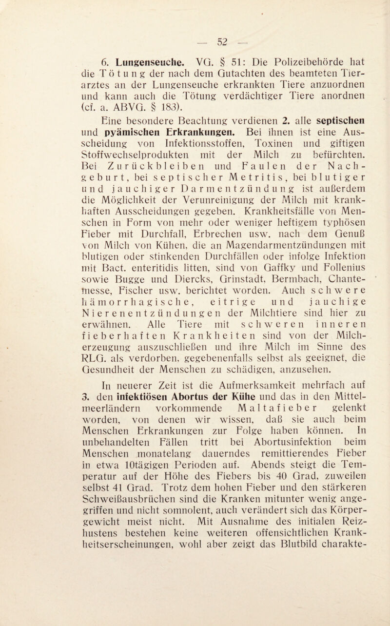 6. Lungenseuche. VG. § 51: Die Polizeibehörde hat die Tötung der nach dem Gutachten des beamteten Tier¬ arztes an der Lungenseuche erkrankten Tiere anzuordnen und kann auch die Tötung verdächtiger Tiere anordnen (cf. a. ABVG. § 183). Eine besondere Beachtung verdienen 2. alle septischen und pyämischen Erkrankungen. Bei ihnen ist eine Aus¬ scheidung von Infektionsstoffen, Toxinen und giftigen Stoffwechselprodukten mit der Milch zu befürchten. Bei Zurückbleiben und Faulen der Nach¬ geburt, bei septischer Metritis, bei blutiger und jauchiger Darmentzündung ist außerdem die Möglichkeit der Verunreinigung der Milch mit krank¬ haften Ausscheidungen gegeben. Krankheitsfälle von Men¬ schen in Form von mehr oder weniger heftigem typhösen Fieber mit Durchfall, Erbrechen usw. nach dem Genuß von Milch von Kühen, die an Magendarmentzündungen mit blutigen oder stinkenden Durchfällen oder infolge Infektion mit Bact. enteritidis litten, sind von Gaffky und Follenius sowie Bugge und Diercks, Grinstadt, Bermbach, Chante- messe, Fischer usw. berichtet worden. Auch schwere liämorrhagische, eitrige und jauchige Nierenentzündungen der Milchtiere sind hier zu erwähnen. Alle Tiere mit schweren inneren fieberhaften Krankheiten sind von der Milch¬ erzeugung auszuschließen und ihre Milch im Sinne des RLG. als verdorben, gegebenenfalls selbst als geeignet, die Gesundheit der Menschen zu schädigen, anzusehen. In neuerer Zeit ist die Aufmerksamkeit mehrfach auf 3. den infektiösen Abortus der Kühe und das in den Mittel¬ meerländern vorkommende Maltafieber gelenkt worden, von denen wir wissen, daß sie auch beim Menschen Erkrankungen zur Folge haben können. In unbehandelten Fällen tritt bei Abortusinfektion beim Menschen monatelang dauerndes remittierendes Fieber in etwa lOtägigen Perioden auf. Abends steigt die Tem¬ peratur auf der Höhe des Fiebers bis 40 Grad, zuweilen selbst 41 Grad. Trotz dem hohen Fieber und den stärkeren Schweißausbrüchen sind die Kranken mitunter wenig ange¬ griffen und nicht somnolent, auch verändert sich das Körper¬ gewicht meist nicht. Mit Ausnahme des initialen Reiz¬ hustens bestehen keine weiteren offensichtlichen Krank¬ heitserscheinungen, wohl aber zeigt das Blutbild charakte-