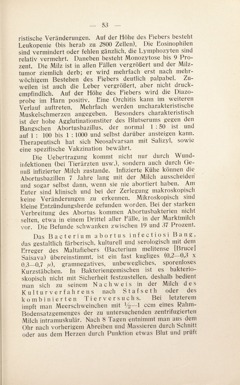 ristische Veränderungen. Auf der Höhe des Fiebers besteht Leukopenie (bis herab zu 2800 Zellen). Die Eosinophilen sind vermindert oder fehlen gänzlich, die Lymphozyten sind relatiy vermehrt. Daneben besteht Monozytose bis 9 Pro¬ zent. Die Milz ist in allen Fällen vergrößert und der Milz¬ tumor ziemlich derb; er wird mehrfach erst nach mehr¬ wöchigem Bestehen des Fiebers deutlich palpabel. Zu¬ weilen ist auch die Leber vergrößert, aber nicht druck¬ empfindlich. Auf der Höhe des Fiebers wird die Diazo- probe im Harn positiv. Eine Orchitis kann im weiteren Verlauf auftreten. Mehrfach werden uncharakteristische Muskelschmerzen angegeben. Besonders charakteristisch ist der hohe Agglutinationstiter des Blutserums gegen den Bangschen Abortusbazillus, der normal 1 :50 ist und auf 1 : 100 bis 1 : 1000 und selbst darüber ansteigen kann. Therapeutisch hat sich Neosalvarsan mit Salizyl, sowie eine spezifische Vakzination bewährt. Die Uebertragung kommt nicht nur durch Wund¬ infektionen (bei Tierärzten usw.), sondern auch durch Ge¬ nuß infizierter Milch zustande. Infizierte Kühe können die Abortusbazillen 7 Jahre lang mit der Milch ausscheiden und sogar selbst dann, wenn sie nie abortiert haben. Am Euter sind klinisch und bei der Zerlegung makroskopisch keine Veränderungen zu erkennen. Mikroskopisch sind kleine Entzündungsherde gefunden worden. Bei der starken Verbreitung des Abortus kommen Abortusbakterien nicht selten, etwa in einem Drittel aller Eälle, in der Marktmilch vor. Die Befunde schwanken zwischen 19 und 37 Prozent. Das Bacterium abortus infectiosi Bang, das gestaltlich färberisch, kulturell und serologisch rnit dem Erreger des Maltafiebers (Bacterium melitense [BruceJ Saisava) übereinstimmt, ist ein fast kugliges (0,2 0,3 x 03—0,7 /^), gramnegatives, unbewegliches, sporenloses Kurzstäbchen. In Bakteriengemischen ist es bakterio- skopisch nicht mit Sicherheit festzustellen, deshalb bedient man sich zu seinem Nachweis in der Milch des Kulturverfahrens nach Stafseth oder des kombinierten Tierversuchs. Bei letzterem impft man Meerschweinchen mit %—1 ccm eines Rahm- Bodensatzgemenges der zu untersuchenden zentrifugierten Milch intramuskulär. Nach 8 Tagen entnimmt man aus dem Ohr nach vorherigem Abreiben und Massieren durch Schnitt oder aus dem Herzen durch Punktion etwas Blut und prüft