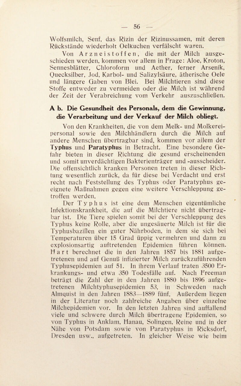 Wolfsmilch, Senf, das Rizin der Rizinussamen, mit deren Rückstände wiederholt Oelkuchen verfälscht waren. Von Arzneistoffen, die mit der Milch ausge¬ schieden werden, kommen vor allem in Frage: Aloe, Kroton, Sennesblätter, Chloroform und Aether, ferner Arsenik, Quecksilber, Jod, Karbol- und Salizylsäure, ätherische Oele und längere Gaben von Blei. Bei Milchtieren sind diese Stoffe entweder zu vermeiden oder die Milch ist während der Zeit der Verabreichung vom Verkehr auszuschließen. A b. Die Gesundheit des Personals, dem die Gewinnung, die Verarbeitung und der Verkauf der Milch obliegt. Von den Krankheiten, die von dem Melk- und Molkerei¬ personal sowie den Milchhändlern durch die Milch auf andere Menschen übertragbar sind, kommen vor allem der Typhus und Paratyphus in Betracht. Eine besondere Ge¬ fahr bieten in dieser Richtung die gesund erscheinenden und somit unverdächtigen Bakterienträger und -ausscheider. Die offensichtlich kranken Personen treten in dieser Rich¬ tung wesentlich zurück, da für diese bei Verdacht und erst recht nach Feststellung des Typhus oder Paratyphus ge¬ eignete Maßnahmen gegen eine weitere Verschleppung ge¬ troffen werden. Der Typhus ist eine dem Menschen eigentümliche Infektionskrankheit, die auf die Milchtiere nicht übertrag¬ bar ist. Die Tiere spielen somit bei der Verschleppung des JVphus keine Rolle, aber die ungesäuerte Milch ist für die 'ryphusbaziflen ein guter Nährboden, in dem sie sich bei 'Femperaturen über 15 Grad üppig vermehren und dann zu explosionsartig auftretenden Epidemien führen können. Hart berechnet die in den Jahren 1857 bis 1881 aufge¬ tretenen und auf Genuß infizierter Milch zurückzuführenden Typhusepidemien auf 51. In ihrem Verlauf traten 3500 Er- krankungs- und etwa 350 Todesfälle auf. Nach Freeman beträgt die Zahl der in den Jahren 1880 bis 1896 aufge¬ tretenen Milchtyphusepidemien 53, in Schweden nach Almquist in den Jahren 1883—1889 fünf. Außerdem liegen in der Literatur noch zahlreiche Angaben über einzelne Milchepidemien vor. In den letzten Jahren sind auffallend viele und schwere durch Milch übertragene Epidemien, so von Typhus in Anklam, Hanau, Solingen, Reine und in der Nähe von Potsdam sowie von Paratyphus in Ricksdorf, Dresden usw., aufgetreten. In gleicher Weise wie beim