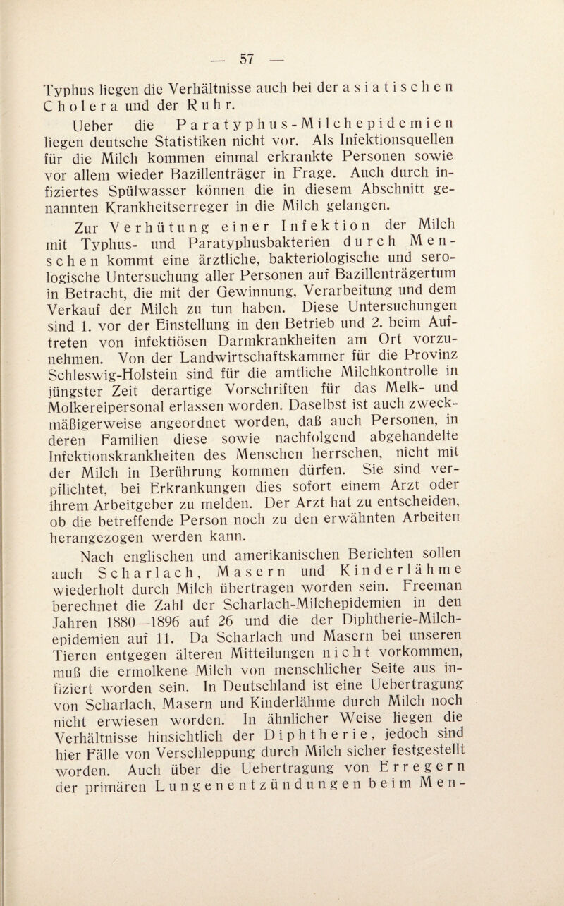 Typhus liegen die Verhältnisse auch bei der a s i a t i s c h e n Cholera und der Ruhr. lieber die Paratyphus-Milchepidemien liegen deutsche Statistiken nicht vor. Als Infektionsquellen für die Milch kommen einmal erkrankte Personen sowie vor allem wieder Bazillenträger in Frage. Auch durch in¬ fiziertes Spülwasser können die in diesem Abschnitt ge¬ nannten Krankheitserreger in die Milch gelangen. Zur Verhütung einer Infektion der Milch mit Typhus- und Paratyphusbakterien durch Men¬ schen kommt eine ärztliche, bakteriologische und sero¬ logische Untersuchung aller Personen auf Bazillenträgertum in Betracht, die mit der Gewinnung, Verarbeitung und dem Verkauf der Milch zu tun haben. Diese Untersuchungen sind 1. vor der Einstellung in den Betrieb und 2. beim Auf¬ treten von infektiösen Darmkrankheiten am Ort vorzu¬ nehmen. Von der Landwirtschaftskammer für die Provinz Schleswig-Holstein sind für die amtliche Milchkontrolle in jüngster Zeit derartige Vorschriften für das Melk- und Molkereipersonal erlassen worden. Daselbst ist auch zweck¬ mäßigerweise angeordnet worden, daß auch Personen, in deren Familien diese sowie nachfolgend abgehandelte Infektionskrankheiten des Menschen herrschen, nicht mit der Milch in Berührung kommen dürfen. Sie sind ver¬ pflichtet, bei Erkrankungen dies sofort einem Arzt oder ihrem Arbeitgeber zu melden. Der Arzt hat zu entscheiden, ob die betreffende Person noch zu den erwähnten Arbeiten herangezogen werden kann. Nach englischen und amerikanischen Berichten sollen auch Scharlach, Masern und Kinderlähme wiederholt durch Milch übertragen worden sein. Freeman berechnet die Zahl der Scharlach-Milchepidemien in den Jahren 1880—1896 auf 26 und die der Diphtherie-Milch¬ epidemien auf 11. Da Scharlach und Masern bei unseren Tieren entgegen älteren Mitteilungen nicht Vorkommen, muß die ermolkene Milch von menschlicher Seite aus in¬ fiziert worden sein. In Deutschland ist eine Uebertragung von Scharlach, Masern und Kinderlähme durch Milch noch nicht erwiesen worden. In ähnlicher Weise liegen die Verhältnisse hinsichtlich der Diphtherie, jedoch sind hier Fälle von Verschleppung durch Milch sicher festgestellt worden. Auch über die Uebertragung von Erregern der primären Lungenentzündungen beim Men-