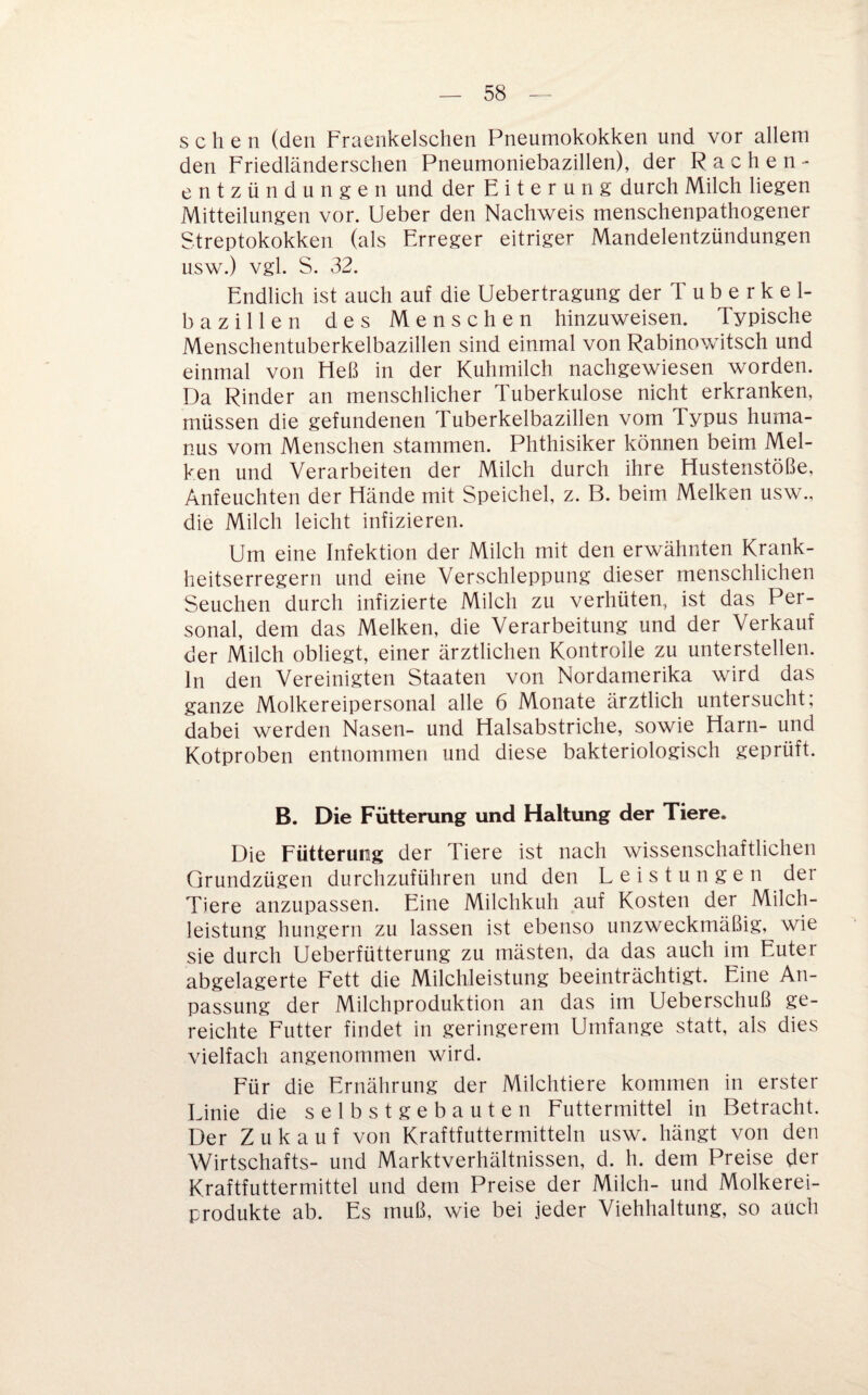 sehen (den Fracnkelschen Pneumokokken und vor allem den Friedländerschen Pneumoniebazillen), der Rachen- entzündungen und der E i t e r u n g durch Milch liegen Mitteilungen vor. lieber den Nachweis menschenpathogener Streptokokken (als Erreger eitriger Mandelentzündungen usw.) vgl. S. 32. Endlich ist auch auf die Uebertragung der T u b e r k e 1- bazillen des Menschen hinzuweisen. Typische Menschentuberkelbazillen sind einmal von Rabinowitsch und einmal von Heß in der Kuhmilch nachgewiesen worden. Da Rinder an menschlicher Tuberkulose nicht erkranken, müssen die gefundenen Tuberkelbazillen vom Typus huma- nus vom Menschen stammen. Phthisiker können beim Mel¬ ken und Verarbeiten der Milch durch ihre Hustenstöße, Anfeuchten der Hände mit Speichel, z. B. beim Melken usw., die Milch leicht infizieren. Um eine Infektion der Milch mit den erwähnten Krank¬ heitserregern und eine Verschleppung dieser menschlichen Seuchen durch infizierte Milch zu verhüten, ist das Per¬ sonal, dem das Melken, die Verarbeitung und der Verkauf der Milch obliegt, einer ärztlichen Kontrolle zu unterstellen, ln den Vereinigten Staaten von Nordamerika wird das ganze Molkereipersonal alle 6 Monate ärztlich untersucht; dabei werden Nasen- und Halsabstriche, sowie Harn- und Kotproben entnommen und diese bakteriologisch geprüft. B. Die Fütterung und Haltung der Tiere. Die Fütterung der Tiere ist nach wissenschaftlichen Grundzügen durchzuführen und den Leistungen der Tiere anzupassen. Eine Milchkuh auf Kosten der Milch¬ leistung hungern zu lassen ist ebenso unzweckmäßig, wie sie durch Ueberfütterung zu mästen, da das auch im Euter abgelagerte Fett die Milchleistung beeinträchtigt. Eine An¬ passung der Milchproduktion an das im Ueberschuß ge¬ reichte Futter findet in geringerem Umfange statt, als dies vielfach angenommen wird. Für die Ernährung der Milchtiere kommen in erster Linie die selbstgebauten Futtermittel in Betracht. Der Zukauf von Kraftfuttermitteln usw. hängt von den Wirtschafts- und Marktverhältnissen, d. h. dem Preise der Kraftfuttermittel und dem Preise der Milch- und Molkerei¬ produkte ab. Es muß, wie bei jeder Viehhaltung, so auch