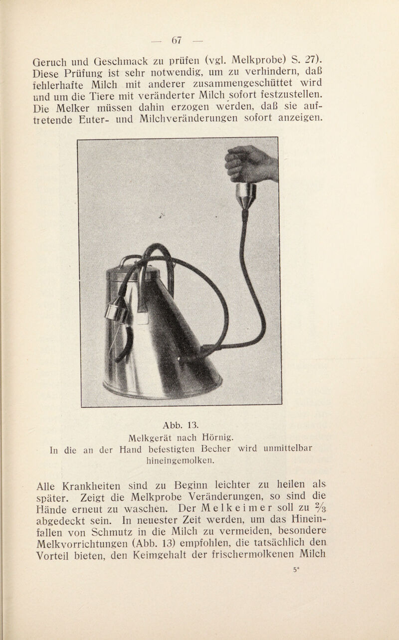 Geruch und Geschmack zu prüfen (vgl. Melkprobe) S. 27). Diese Prüfung ist sehr notwendig, um zu verhindern, daß fehlerhafte Milch mit anderer zusammengeschüttet wird und um die Tiere mit veränderter Milch sofort festzustellen. Die Melker müssen dahin erzogen werden, daß sie auf- tietende Euter- und Milchveränderungen sofort anzeigen. Abb. 13. Melkgerät nach Hörnig. In die an der Hand befestigten Becher wird unmittelbar hineingemolken. Alle Krankheiten sind zu Beginn leichter zu heilen als später. Zeigt die Melkprobe Veränderungen, so sind die Hände erneut zu waschen. Der Melkeimer soll zu 2/3 abgedeckt sein. In neuester Zeit werden, um das Hinein¬ fallen von Schmutz in die Milch zu vermeiden, besondere Melkvorrichtungen (Abb. 13) empfohlen, die tatsächlich den Vorteil bieten, den Keimgehalt der frischermolkenen Milch 5*