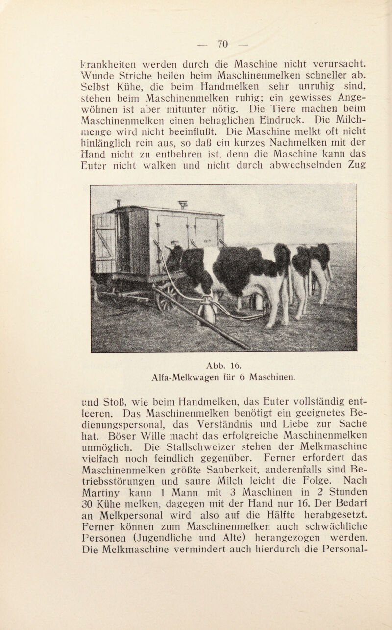 krankheiten werden durch die Maschine nicht verursacht. Wunde Striche heilen beim Maschinenmelken schneller ab. Selbst Kühe, die beim Handmelken sehr unruhig sind, stehen beim Maschinenmelken ruhig; ein gewisses Ange¬ wöhnen ist aber mitunter nötig. Die Tiere machen beim Maschinenmelken einen behaglichen Eindruck. Die Milch- raenge wird nicht beeinflußt. Die Maschine melkt oft nicht hinlänglich rein aus, so daß ein kurzes Nachmelken mit der Hand nicht zu entbehren ist, denn die Maschine kann das Euter nicht walken und nicht durch abwechselnden Zug Abb. 16. Alfa-Melkwagen für 6 Maschinen. und Stoß, wie beim Handmelken, das Euter vollständig ent¬ leeren. Das Maschinenmelken benötigt ein geeignetes Be¬ dienungspersonal, das Verständnis und Liebe zur Sache hat. Böser Wille macht das erfolgreiche Maschinenmelken unmöglich. Die Stallschweizer stehen der Melkmaschine vielfach noch feindlich gegenüber. Ferner erfordert das Maschinenmelken größte Sauberkeit, anderenfalls sind Be¬ triebsstörungen und saure Milch leicht die Folge. Nach Martiny kann 1 Mann mit 3 Maschinen in 2 Stunden 30 Kühe melken, dagegen mit der Hand nur 16. Der Bedarf an Melkpersonal wird also auf die Hälfte herabgesetzt. Ferner können zum Maschinenmelken auch schwächliche Personen (Jugendliche und Alte) herangezogen werden. Die Melkmaschine vermindert auch hierdurch die Personal-