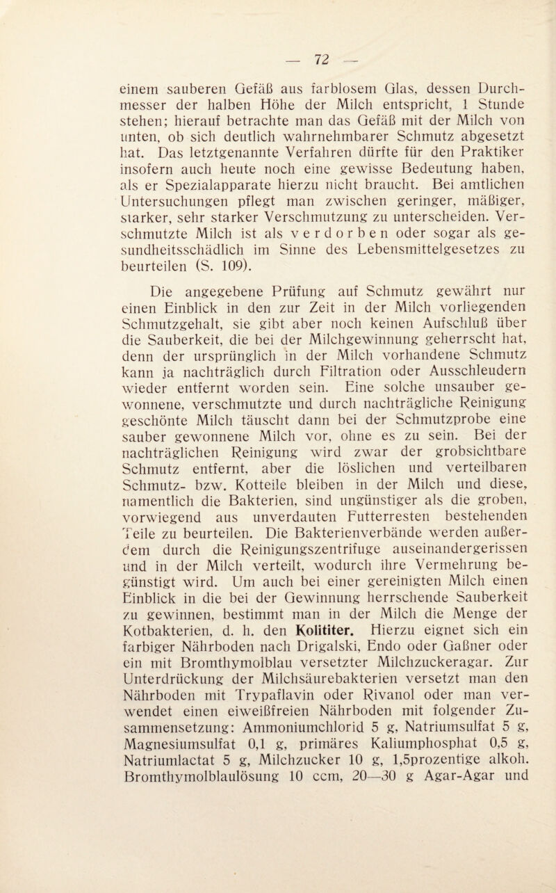 einem sauberen Gefäß aus farblosem Glas, dessen Durch¬ messer der halben Höhe der Milch entspricht, 1 Stunde stehen; hierauf betrachte man das Gefäß mit der Milch von unten, ob sich deutlich wahrnehmbarer Schmutz abgesetzt hat. Das letztgenannte Verfahren dürfte für den Praktiker insofern auch heute noch eine gewisse Bedeutung haben, als er Spezialapparate hierzu nicht braucht. Bei amtlichen Untersuchungen pflegt man zwischen geringer, mäßiger, starker, sehr starker Verschmutzung zu unterscheiden. Ver¬ schmutzte Milch ist als verdorben oder sogar als ge¬ sundheitsschädlich im Sinne des Lebensmittelgesetzes zu beurteilen (S. 109). Die angegebene Prüfung auf Schmutz gewährt nur einen Einblick in den zur Zeit in der Milch vorliegenden Schmutzgehalt, sie gibt aber noch keinen Aufschluß über die Sauberkeit, die bei der Milchgewinnung geherrscht hat, denn der ursprünglich in der Milch vorhandene Schmutz kann ja nachträglich durch Filtration oder Ausschleudern wieder entfernt worden sein. Eine solche unsauber ge¬ wonnene, verschmutzte und durch nachträgliche Reinigung geschönte Milch täuscht dann bei der Schmutzprobe eine sauber gewonnene Milch vor, oline es zu sein. Bei der nachträglichen Reinigung wird zwar der grobsichtbare Schmutz entfernt, aber die löslichen und verteilbaren Schmutz- bzw. Kotteile bleiben in der Milch und diese, namentlich die Bakterien, sind ungünstiger als die groben, vorwiegend aus unverdauten Futterresten bestehenden Teile zu beurteilen. Die Bakterienverbände werden außer¬ dem durch die Reinigungszentrifuge auseinandergerissen und in der Milch verteilt, wodurch ihre Vermehrung be¬ günstigt wird. Um auch bei einer gereinigten Milch einen Einblick in die bei der Gewinnung herrschende Sauberkeit zu gewinnen, bestimmt man in der Milch die Menge der Kotbakterien, d. h. den Kolititer. Hierzu eignet sich ein farbiger Nährboden nach Drigalski, Endo oder Gaßner oder ein mit Bromthymolblau versetzter Milchzuckeragar. Zur Unterdrückung der Milchsäurebakterien versetzt man den Nährboden mit Trypaflavin oder Rivanol oder man ver¬ wendet einen eiweißfreien Nährboden mit folgender Zu¬ sammensetzung: Ammoniumchlorid 5 g, Natriumsulfat 5 g, Magnesiumsulfat 0,1 g, primäres Kaliumphosphat 0,5 g, Natriumlactat 5 g, Milchzucker 10 g, l,5prozentige alkoh. Bromthymolblaulösung 10 ccm, 20—30 g Agar-Agar und