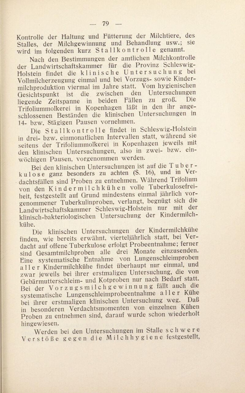 Kontrolle der Haltung und Fütterung der Milchtiere, des Stalles, der Milchgewinnung und Behandlung usw.; sie wird im folgenden kurz Stallkontrolle genannt. Nach den Bestimmungen der amtlichen Milchkontrolle der Landwirtschaftskammer für die Provinz Schleswig- Holstein findet die k 1 i n i s c h e U n t e r s u c h u n g bei Vollmilcherzeugung einmal und bei Vorzugs- sowie Kinder¬ milchproduktion viermal im Jahre statt. Vom hygienischen Gesichtspunkt ist die zwischen den Untersuchungen liegende Zeitspanne in beiden Fällen^ zu groß. Die Trifoliummolkerei in Kopenhagen läßt in den ihr ange¬ schlossenen Beständen die klinischen Untersuchungen in 14- bzw. Stägigen Pausen vornehmen. Die Stallkontrolle findet in Schleswig-Holstein in drei- bzw. einmonatlichen Intervallen statt, während sie seitens der Trifoliummolkerei in Kopenhagen jeweils mit den klinischen Untersuchungen, also in zwei- bzw. ein¬ wöchigen Pausen, vorgenommen werden. Bei den klinischen Untersuchungen ist auf die Tuber¬ kulose ganz besonders zu achten (S. 16), und in Ver¬ dachtsfällen sind Proben zu entnehmen. Während Trifolium von den Kindermilchkühen volle Tuberkulosefrei¬ heit, festgestellt auf Grund mindestens einmal jährlich vor¬ genommener Tuberkulinproben, verlangt, begnügt sich die Landwirtschaftskammer Schleswig-Holstein nur mit der klinisch-bakteriologischen Untersuchung der Kmdermilch- kühe. Die klinischen Untersuchungen der Kindermilchkühe finden, wie bereits erwähnt, vierteljährlich statt, bei Ver¬ dacht auf offene Tuberkulose erfolgt Probeentnahme; ferner sind Gesamtmilchproben alle drei Monate einzusenden. Eine systematische Entnahme von Lungenschleimproben aller Kindermilchkühe findet überhaupt nur einmal, und zwar jeweils bei ihrer erstmaligen Untersuchung, die von Gebärmutterschleim- und Kotproben nur nach Bedarf statt. Bei der Vorzugsmilch gewinnung fällt auch die systematische Lungenschleimprobeentnahme aller Kühe bei ihrer erstmaligen klinischen Untersuchung weg. Daß in besonderen Verdachtsmomenten von einzelnen Kühen Proben zu entnehmen sind, darauf wurde schon wiederholt hingewiesen. Werden bei den Untersuchungen im Stalle schwere Verstöße gegen die Milchhygiene festgestellt.