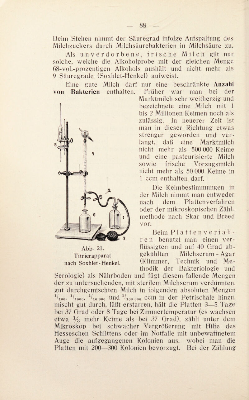 Beim Stehen nimmt der Säuregrad infolge Aufspaltung des Milchzuckers durch Milchsäurebakterien in Milchsäure zu. Als unverdorbene, frische Milch gilt nur solche, welche die Alkoholprobe mit der gleichen Menge 68-vol.-prozentigen Alkohols aushält und nicht mehr als 9 Säuregrade (Soxhlet-Henkel) aufweist. Eine gute Milch darf nur eine beschränkte Anzahl von Bakterien enthalten. Erüher war man bei der Marktmilch sehr weitherzig und bezeichnete eine Milch mit 1 bis 2 Millionen Keimen noch als zulässig. In neuerer Zeit ist man in dieser Richtung etwas strenger geworden und ver¬ langt, daß eine Marktmilch nicht mehr als 500 000 Keime und eine pasteurisierte Milch sowie frische Vorzugsmilch nicht mehr als 50 000 Keime in 1 ccm enthalten darf. Die Keimbestimmungen in der Milch nimmt man entweder nach dem Plattenverfahren oder der mikroskopischen Zähl- niethode nach Skar und Breed nach Soxhlet-Henkel. vor. Beim Plattenverfah- r e n benutzt man einen ver¬ flüssigten und auf 40 Grad ab¬ gekühlten Milchserum - Agar (Klimmer, Technik und Me¬ thodik der Bakteriologie und Serologie) als Nährboden und fügt diesem fallende Mengen der zu untersuchenden, mit sterilem Milchserum verdünnten, gut durchgemischten Milch in folgenden absoluten Mengen ^^00, ^/loooo und Ejooooo ccm in der Petrischale hinzu, mischt gut durch, läßt erstarren, hält die Platten 3—5 Tage bei 37 Grad oder 8 Tage bei Zimmertemperatur (es wachsen etwa Vs mehr Keime als bei 37 Grad), zählt unter dem Mikroskop bei schwacher Vergrößerung mit Hilfe des Hesseschen Schlittens oder im Notfälle mit unbewaffnetem Auge die aufgegangenen Kolonien aus, wobei man die Platten mit 200—300 Kolonien bevorzugt. Bei der Zählung