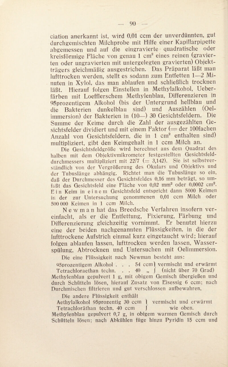 9ü ciation anerkannt ist, wird 0,01 ccm der unverdünnten, gut durchgemischten Milchprobe mit Hilfe einer Kapillarpipette abgemessen und auf die eingravierte quadratische oder kreisförmige Fläche von genau 1 cm^ eines reinen (gravier¬ ten oder ungravierten mit untergelegten gravierten) Objekt¬ trägers gleichmäßig ausgestrichen. Das Präparat läßt man lufttrocken werden, stellt es sodann zum Entfetten 1—2 Mi¬ nuten in Xylol, das man ablaufen und schließlich trocknen läßt. Hierauf folgen Einstellen in Methylalkohol, Ueber- färben mit Loefflerschem Methylenblau, Differenzieren in 95prozentigem Alkohol (bis der Untergrund hellblau und die Bakterien dunkelblau sind) und Auszählen (Oel- immersion) der Bakterien in (10—) 30 Gesichtsfeldern. Die Summe der Keime durch die Zahl der ausgezählten Ge¬ sichtsfelder diyidiert und. mit einem Faktor (= der lOOfachen Anzahl yon Gesichtsfeldern, die in 1 cm^ enthalten sind) multipliziert, gibt den Keimgehalt in 1 ccm Milch an. Die Gesichtsfeldgröße wird berechnet aus dem Quadrat des halben mit dem Objektivmikrometer festgestellten Gesichtsfeld¬ durchmessers multipliziert mit 22/7 (= 3,142). Sie ist selbstver¬ ständlich von der Vergrößerung des Okulars und Objektivs und der Tubuslänge abhängig. Richtet man die Tubuslänge so ein, daß der Durchmesser des Gesichtsfeldes 0,16 mm beträgt, so um¬ faßt das Gesichtsfeld eine Fläche von 0,02 mm^ oder 0,0002 cm^. E i 11 Keim in einem Gesichtsfeld entspricht dann 5000 Keimen in der zur Untersuchung genommenen 0,01 ccm Milch oder 500 000 Keimen in 1 ccm Milch. N e w m a n hat das Breedsche Verfahren insofern ver¬ einfacht, als er die Entfettung, Fixierung, Färbung und Differenzierung gleichzeitig yornimmt. Er benutzt hierzu eine der beiden nachgenannten Flüssigkeiten, in die der lufttrockene Aufstrich einmal kurz eingetaucht wird; hierauf folgen ablaufen lassen, lufttrocken werden lassen, Wasser¬ spülung, Abtrocknen und Untersuchen mit Oelimmersion. Die eine Flüssigkeit nach Newman besteht aus: Q5orozentigem Alkohol ... 54 ccm) vermischt und erwärmt Tetrachloraethan techn. . . 40 „ j (nicht über 70 Grad) Methylenblau gepulvert 1 g, mit obigem Gemisch übergießen und durch Schütteln lösen, hierauf Zusatz von Eisessig 6 ccm; nach Durchmischen filtrieren und gut verschlossen aufbewahren. Die andere Flüssigkeit enthält Aethylalkohol 95prozentig 30 ccm ) vermischt und erwärmt Tetrachloräthan techn. 40 ccm / wie oben. Methylenblau gepulvert 0,7 g, in obigem warmen Gemisch durch Schütteln lösen; nach Abkühlen füge hinzu Pyridin 15 ccm und