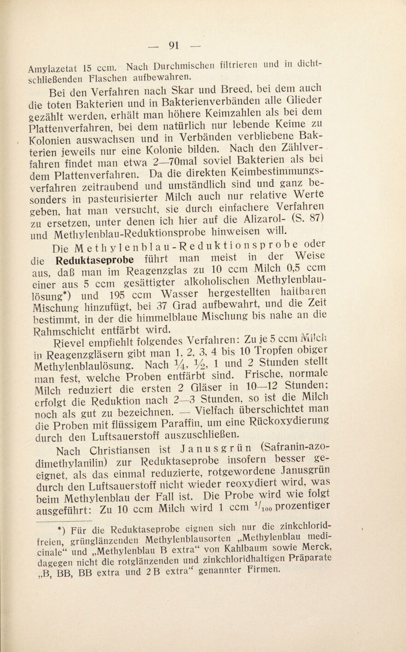 Amylazetat 15 ccm. Nach Durchmischen filtrieren und in dicht- schließenden Flaschen aufbewahren. Bei den Verfahren nach Skar und Breed, bei dem auch die toten Bakterien und in Bakterienverbänden alle Glieder gezählt werden, erhält man höhere Keimzahlen als bei dem Plattenverfahren, bei dem natürlich nur lebende Keime zu / Kolonien auswachsen und in Verbänden verbliebene Bak¬ terien jeweils nur eine Kolonie bilden. Nach den Zahlver¬ fahren findet man etwa 2—70mal soviel Bakterien als bei dem Plattenverfahren. Da die direkten Keimbestimmungs¬ verfahren zeitraubend und umständlich sind und sanz be¬ sonders in pasteurisierter Milch auch nur relative Werte geben, hat man versucht, sie durch einfachere zu ersetzen, unter denen ich hier auf die Alizarol- vb. o7; und Methylenblau-Reduktionsprobe hinweisen will. Die Methylenblau-Reduktionsprobe oder die Reduktaseprobe führt man meist in der Weise aus, daß man im Reagenzglas zu 10 ccm Milch ^5 ccm einer aus 5 ccm gesättigter alkoholischen Methylenblau- lösung*) und 195 ccm Wasser hergestellten haltbaren Mischung hinzufügt, bei 37 Grad aufbewahrt, und die Zeit bestimmt, in der die himmelblaue Mischung bis nahe an die Rahmschicht entfärbt wird. Rievel empfiehlt folgendes Verfahren: Zu je 5 ccm JVinch in Reagenzgläsern gibt man 1. 2, 3, 4 bis 10 Tropfen obiger Methylenblaulösung. Nach V4, 1 und 2 Stunden stellt man fest, welche Proben entfärbt sind. Frische, normale Milch reduziert die ersten 2 Gläser in 10—12 Stunden; erfolgt die Reduktion nach 2—3 Stunden, so ist_ die Milch noch als gut zu bezeichnen. — Vielfach überschichtet man die Proben mit flüssigem Paraffin, um eine Rückoxydierung durch den Luftsauerstoff auszuschließen. Nach Christiansen ist Janusgrün (Safranin-azo- dimethylanilin) zur Reduktaseprobe insofern besser ge¬ eignet, als das einmal reduzierte, rotgewordene Janusgrun durch den Luftsauerstoff nicht wieder reoxydiert wird, was beim Methylenblau der Fall ist. Die Probe wird wie folgt ausgeführt: Zu 10 ccm Milch wird 1 ccm /loo prozentiger *) Für die Reduktaseprobe eignen sich nur die zinkchlorid¬ freien grünglänzendeii Methylenblausorten „Methylenblau ledi- cinale“ und „Methylenblau B extra“ von Kahlbaum sowie Merck, dagegen nicht die rotglänzenden und zinkchloridhaltigen Präparate „B, BB, BB extra und 2B extra“ genannter Firmen.