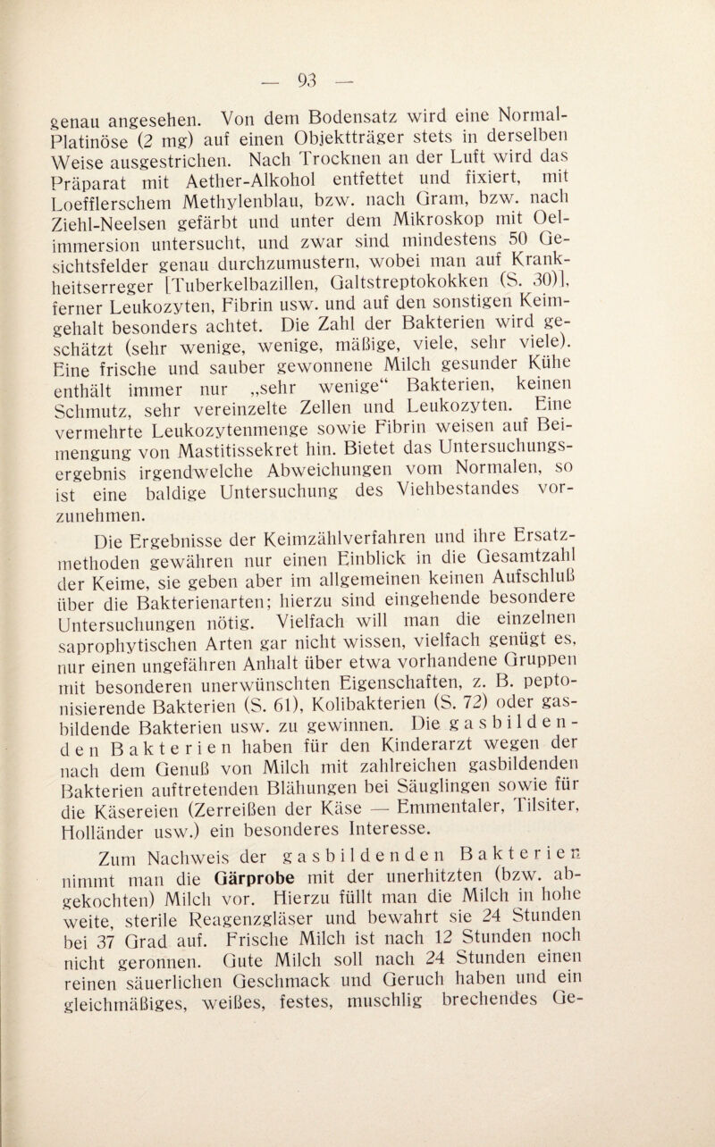 genau angesehen. Von dem Bodensatz wird eine Nornial- Platinöse (2 mg) auf einen Objektträger stets in derselben Weise ausgestrichen. Nach Trocknen an der Luft wird das Präparat mit Aether-Alkohol entfettet und fixiert, mit Loefflerschem Methylenblau, bzw. nach Gram, bzw. nach Ziehl-Neelsen gefärbt und unter dem Mikroskop mit Oel- immersion untersucht, und zwar sind mindestens 50 Ge¬ sichtsfelder genau durchzumustern, wobei man auf Krank¬ heitserreger iTuberkelbazillen, Qaltstreptokokken (S. 30)], ferner Leukozyten, Pibrin usw. und auf den sonstigen Keim¬ gehalt besonders achtet. Die Zahl der Bakterien wird ge¬ schätzt (sehr wenige, wenige, mäßige, viele, sehr viele). Line frische und sauber gewonnene Milch gesunder Kühe enthält immer nur ,,sehr wenige“ Bakterien, keinen Schmutz, sehr vereinzelte Zellen und Leukozyten. Eine vermehrte Leukozytenmenge sowie Fibrin weisen auf Bei¬ mengung von Mastitissekret hin. Bietet das Untersuchungs¬ ergebnis irgendwelche Abweichungen vom Normalen, so ist eine baldige Untersuchung des Viehbestandes vor¬ zunehmen. Die Ergebnisse der Kcinizählverfahren und ihre Ersatz¬ methoden gewähren nur einen Einblick in die Gesamtzah| der Keime, sie geben aber im allgemeinen keinen Aufschluß über die Bakterienarten; hierzu sind eingehende besondere Untersuchungen nötig. Vielfach will man die einzelnen saprophytischen Arten gar nicht wissen, vielfach genügt es, nur einen ungefähren Anhalt über etwa vorhandene Gruppen mit besonderen unerwünschten Eigenschaften, z. B. pepto- nisierende Bakterien (S. 61), Kolibakterien (S. 72) oder gas¬ bildende Bakterien usw. zu gewinnen. Die g a s b i 1 d e n - den Bakterien haben für den Kinderarzt wegen der nach dem Genuß von Milch mit zahlreichen gasbildenden Bakterien auftretenden Blähungen bei Säuglingen sowie für die Käsereien (Zerreißen der Käse — Emmentaler, Tilsiter, Holländer usw.) ein besonderes Interesse. Zum Nachweis der gasbildenden Bakterien nimmt man die Garprobe mit der unerhitzten (bzw. ab¬ gekochten) Milch vor. Hierzu füllt man die Milch hi hohe weite, sterile Reagenzgläser und bewahrt sie 24 Stunden bei 37 Grad auf. Frische Milch ist nach 12 Stunden noch nicht geronnen. Gute Milch soll nach 24 Stunden einen reinen säuerlichen Geschmack und Geruch haben und ein gleichmäßiges, weißes, festes, muschlig brechendes Qc-