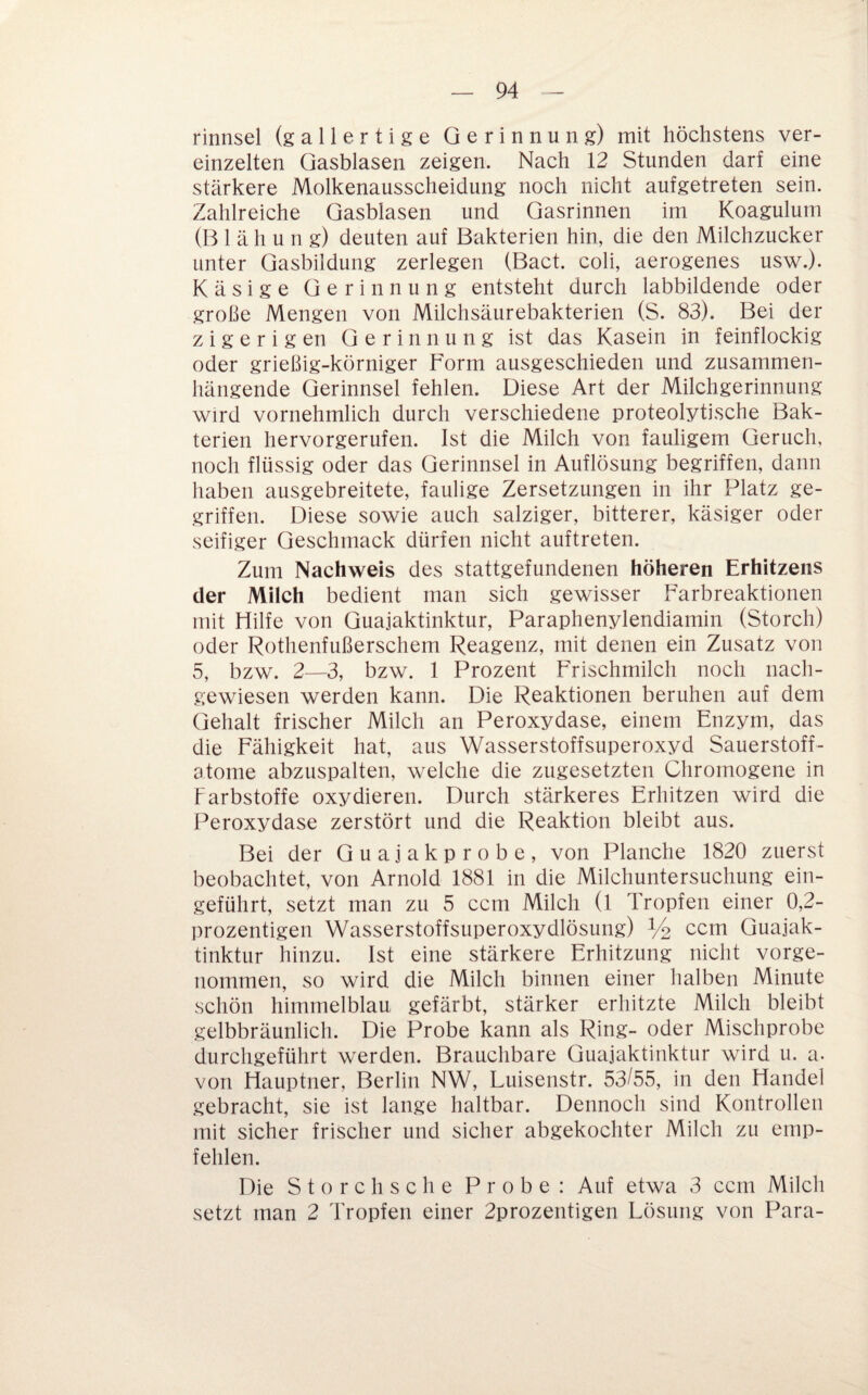 rinnsei (gallertige Gerinnung) mit höchstens ver¬ einzelten Qasblasen zeigen. Nach 12 Stunden darf eine stärkere Molkenausscheidung noch nicht aufgetreten sein. Zahlreiche Gasblasen und Gasrinnen im Koagulum (B 1 ä h u n g) deuten auf Bakterien hin, die den Milchzucker unter Gasbildung zerlegen (Bact. coli, aerogenes usw.). Käsige Gerinnung entsteht durch labbildende oder große Mengen von Milchsäurebakterien (S. 83). Bei der z i g e r i g en Gerinnung ist das Kasein in feinflockig oder grießig-körniger Form ausgeschieden und zusammen¬ hängende Gerinnsel fehlen. Diese Art der Milchgerinnung wird vornehmlich durch verschiedene proteolytische Bak¬ terien hervorgerufen. Ist die Milch von fauligem Geruch, noch flüssig oder das Gerinnsel in Auflösung begriffen, dann haben ausgebreitete, faulige Zersetzungen in ihr Platz ge¬ griffen. Diese sowie auch salziger, bitterer, käsiger oder seifiger Geschmack dürfen nicht auftreten. Zum Nachweis des stattgefundenen höheren Erhitzens der Milch bedient man sich gewisser Farbreaktionen mit Hilfe von Guajaktinktur, Paraphenylendiamin (Storch) oder Rothenfußerschem Reagenz, mit denen ein Zusatz von 5, bzw. 2—3, bzw. 1 Prozent Frischmilch noch nach¬ gewiesen werden kann. Die Reaktionen beruhen auf dem Gehalt frischer Milch an Peroxydase, einem Enzym, das die Fähigkeit hat, aus Wasserstoffsuperoxyd Sauerstoff¬ atome abzuspalten, welche die zugesetzten Chromogene in Farbstoffe oxydieren. Durch stärkeres Erhitzen wird die Peroxydase zerstört und die Reaktion bleibt aus. Bei der Guajakprobe, von Planche 1820 zuerst beobachtet, von Arnold 1881 in die Milchuntersuchung ein¬ geführt, setzt man zu 5 ccm Milch (l Tropfen einer 0,2- prozentigen Wasserstoffsuperoxydlösung) Yo ccm Guajak¬ tinktur hinzu. Ist eine stärkere Erhitzung nicht vorge- iiommen, so wird die Milch binnen einer halben Minute schön himmelblau gefärbt, stärker erhitzte Milch bleibt gelbbräunlich. Die Probe kann als Ring- oder Mischprobe durchgeführt werden. Brauchbare Guajaktinktur wird u. a. von Hauptner, Berlin NW, Luisenstr. 53/55, in den Handel gebracht, sie ist lange haltbar. Dennoch sind Kontrollen mit sicher frischer und sicher abgekochter Milch zu emp¬ fehlen. Die Storch sc he Probe: Auf etwa 3 ccm Milch setzt man 2 Tropfen einer 2prozentigen Lösung von Para-