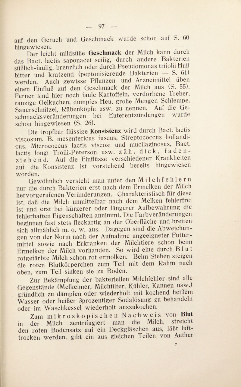 auf den Geruch und Geschmack wurde schon auf S. 60 hingewiesen. Der leicht mildsüße Geschmack der Milch kann durch das Bact. lactis saponacei seifig, durch andere Bakterien süßlich-faulig, brenzlich oder durch Pseudomonas trifolii Huß bitter und kratzend (peptonisierende Bakterien — S*. werden. Auch gewisse Pflanzen und Arzneimittel üben einen Einfluß auf den Geschmack der Milch aus (S. 55). Ferner sind hier noch faule Kartoffeln, verdorbene Treber, ranzige Oelkuchen, dumpfes Heu, große Mengen Schlempe, Sauerschnitzel, Rübenköpfe usw. zu nennen. Auf die Ge¬ schmacksveränderungen bei Euter entzündungen wurde schon hingewiesen (S. 26). Die tropfbar flüssige Konsistenz wird durch Bact. lactis viscosum, B. mesentericus fuscus, Streptococcus hollandi- cus, Micrococcus lactis viscosi und mucilaginosus, Bact. lactis longi Troili-Peterson usw. zäh, dick, faden¬ ziehend. Auf die Einflüsse verschiedener Krankheiten auf die Konsistenz ist vorstehend bereits hingewiesen worden. Gewöhnlich versteht man unter den Milchfehlern nur die durch Bakterien erst nach dem Ermelken der Milch hervorgerufenen Veränderungen. Charakteristisch für diese ist, daß die Milch unmittelbar nach dem Melken fehlerfrei ist und erst bei kürzerer oder längerer Aufbewahrung die fehlerhaften Eigenschaften annimmt. Die Farbveränderungen beginnen fast stets fleckartig an der Oberfläche und breiten sich allmählich m. o. w. aus. Dagegen sind die Abweichun¬ gen von der Norm nach der Aufnahme ungeeigneter Futter¬ mittel sowie nach Erkranken der Milchtiere schon beim Ermelken der Milch vorhanden. So wird eine durch Blut rotgefärbte Milch schon rot ermolken. Beim Stehen steigen die roten Blutkörperchen zum Teil mit dem Rahm nach oben, zum Teil sinken sie zu Boden. Zur Bekämpfung der bakteriellen Milchfehler sind alle Gegenstände (Melkeimer, Milchfilter, Kühler, Kannen usw.) gründlich zu dämpfen oder wiederholt mit kochend heißem Wasser oder heißer Sprozentiger Sodalösung zu behandeln oder im Waschkessel wiederholt auszukochen. Zum mikroskopischen Nachweis von Blut in der Milch zentrifugiert man die Milch, streicht den roten Bodensatz auf ein Deckgläschen aus, läßt luft¬ trocken werden, gibt ein aus gleichen Teilen von Aether 7