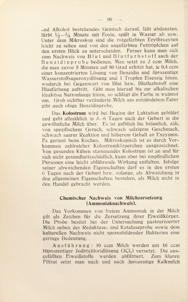 cind Alkohol bestehendes Gemisch darauf, läßt abdunsten, färbt % Minute mit Eosin, spült in Wasser ab usw. Unter dem Mikroskop sind die rotgefärbten Erythroz^^ten leicht zu sehen und von den ungefärbten Eettröpfchen auf den ersten Blick zu unterscheiden. Ferner kann man sich zum Nachweis von Blut und Blutfarbstoff auch der Benzidinprobe bedienen. Man setzt zu 2 ccm Milch, die man zuvor 5 Minuten auf 80 Grad erhitzt hat, je 0,4 ccm einer konzentrierten Lösung von Benzidin und 3prozentige Wasserstoffsuperoxydlösung und 1 Tropfen Eisessig hinzu, wodurch bei Gegenwart von Blut bzw. Blutfarbstoff eine Blaufärbung auftritt. Gibt man hierauf bis zur alkalischen Reaktion Natronlauge hinzu, so schlägt die Farbe in weinrot um. Grob sichtbar veränderte Milch aus entzündetem Euter gibt auch obige Benzidinprobe. Das Kolostrum wird bei Beginn der Laktation gebildet und geht allmählich in 3—6 Tagen nach der Geburt in die gewöhnliche Milch über. Es ist gelblich bis bräunlich, zäh, von spezifischem Geruch, schwach salzigem Geschmack, schwach saurer Reaktion und höherem Gehalt an Enzymen. Es gerinnt beim Kochen. Mikroskopisch ist es durch Vor¬ kommen zahlreicher Kolostrumkörperchen ausgezeichnet. Von gesunden Kühen stammendes Kolostrum ist an und für sich nicht gesundheitsschädlich, kann aber bei empfindlichen Personen eine leicht abführende Wirkung entfalten. Infolge seiner abweichenden Eigenschaften darf es in den ersten 6 Tagen nach der Geburt bzw. solange, als Abweichung in den allgemeinen Eigenschaften bestehen, als Milch nicht in den Handel gebracht werden. Chemischer Nachweis von Milchzersetzung (Ammoniaknachweis). Das Vorkommen von freiem Ammoniak in der Milch gilt als Zeichen für die Zersetzung ihrer Eiweißkörper. Die Probe besitzt bei der Untersuchung pasteurisierter Milch neben der Reduktase- und Katalaseprobe sowie dem kulturellen Nachweis nicht sporenbildender Bakterien eine geringe Bedeutung. Ausführung: 10 ccm Milch werden mit 10 ccm lOprozentiger Jodtrichloridlösung (JCI3) versetzt. Die aus¬ gefällten Eiweißstoffe werden abfiltriert. Zum klaren Filtrat setzt man nach und nach 3prozentige Kalkmilch