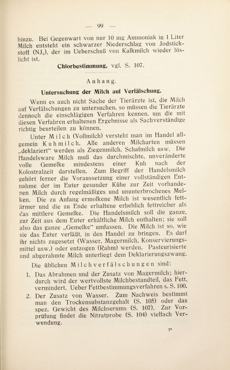 hinzu. Bei Gegenwart von nur 10 mg Ammoniak in 1 Liter Milch entsteht ein schwarzer Niederschlag von Jodstick¬ stoff (NJs), der im Ueberschuß von Kalkmilch wieder lös¬ licht ist. Chlorbestimmung, vgl. S. 107. Anhang. Untersuchung der Milch auf Verfälschung. Wenn es auch nicht Sache der Tierärzte ist, die Milch auf Verfälschungen zu untersuchen, so müssen die Tierärzte dennoch die einschlägigen Verfahren kennen, um die mit diesen Verfahren erhaltenen Ergebnisse als Sachverständige richtig beurteilen zu können. Unter Milch (Vollmilch) versteht man im Handel all¬ gemein Kuhmilch. Alle anderen Milcharten müssen „deklariert“ werden als Ziegenmilch, Schafmilch usw. Die Handelsware Milch muß das durchmischte, unveränderte volle Gemelke mindestens einer Kuh nach der Kolostralzeit darstellen. Zum Begriff der Handelsmilch gehört ferner die Voraussetzung einer vollständigen Ent¬ nahme der im Euter gesunder Kühe zur Zeit vorhande¬ nen Milch durch regelmäßiges und ununterbrochenes Mel¬ ken. Die zu Anfang ermolkene Milch ist wesentlich fett- ärmer und die zu Ende erhaltene erheblich fettreicher als das mittlere Gemelke. Die Handelsmilch soll die ganze, zur Zeit aus dem Euter erhältliche Milch enthalten; sie soll also das ganze „Gemelke“ umfassen. Die Milch ist so, wie sie das Euter verläßt, in den Handel zu bringen. Es darf ihr nichts zugesetzt (Wasser, Magermilch, Konservierungs¬ mittel usw.) oder entzogen (Rahm) werden. Pasteurisierte und abgerahmte Milch unterliegt dem Deklarierungszwang. Die üblichen Milchverfälschungen sind: 1. Das Abrahmen und der Zusatz von Magermilch; hier¬ durch wird der wertvollste Milchbestandteil, das Fett, vermindert. Ueber Fettbestimmungsverfahren s. S. 100. 2. Der Zusatz von Wasser. Zum Nachweis bestimmt man den Trockensubstanzgehalt (S. 105) oder das spez. Gewicht des Milchserums (S. 107). Zur Vor¬ prüfung findet die Nitratprobe (S. 104) vielfach Ver¬ wendung. 7*