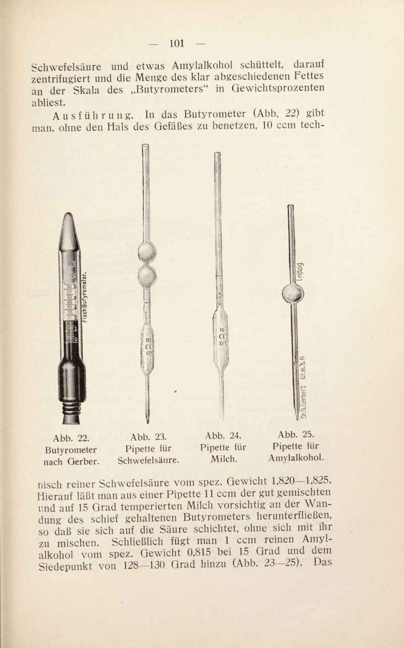 Schwefelsäure und etwas Amylalkohol schüttelt, darauf zentrifugiert und die Menge des klar abgeschiedenen Fettes an der Skala des „Butyrometers“ in Gewichtsprozenten abliest. Ausführung. In das Butyrometer (Abb. 22) gibt man, ohne den Hals des Gefäßes zu benetzen, 10 ccm tech- Abb. 22. Abb. 23. Butyrometer Pipette für nach Gerber. Schwefelsäure Abb. 24. Abb. 25. Pipette für Pipette für Milch. Amylalkohol nisch reiner Schwefelsäure vom spez. Gewicht 1,820 1,825. Hierauf läßt man aus einer Pipette 11 ccm der gut gemischten und auf 15 Grad temperierten Milch vorsichtig an der Wan¬ dung des schief gehaltenen Butyrometers herunterfließen, so daß sie sich auf die Säure schichtet, ohne sich mit ihr zu mischen. Schließlich fügt man 1 ccm reinen Amyl¬ alkohol vom spez. Gewicht 0,815 bei 15 Grad und dem Siedepunkt von 128—130 Grad hinzu (Abb. 23—25). Das