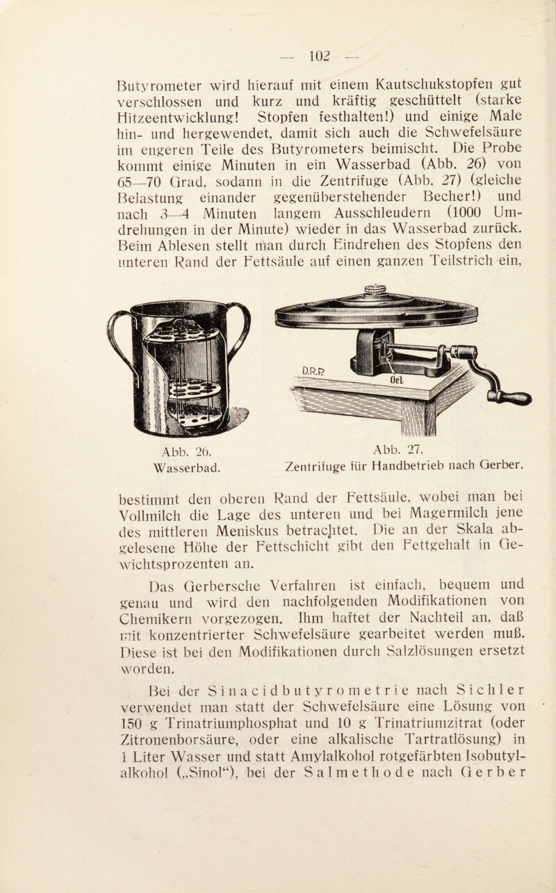 Butyrometer wird hierauf mit einem Kautschukstopfen gut verschlossen und kurz und kräftig geschüttelt (starke Hitzeentwicklung! Stopfen festhalten!) und einige Male hin- und hergewendet, damit sich auch die Schwefelsäure im engeren Teile des Butyrometers beimischt. Die Probe kommt einige Minuten in ein Wasserbad (Abb. 26) von 65—70 Grad, sodann in die Zentrifuge (Abb. 27) (gleiche Belastung einander gegenüberstehender Becher!) und nach 3—4 Minuten langem Ausschleudern (1000 Um¬ drehungen in der Minute) wieder in das Wasserbad zurück. Beim Ablesen stellt man durch Eindrehen des Stopfens den unteren Rand der Eettsäule auf einen ganzen Teilstrich ein, Abb. 26. Abb. 27. Wasserbad. Zentrifuge für Handbetrieb nach Gerber. bestimmt den oberen Rand der Eettsäule, wobei man bei Vollmilch die Lage des unteren und bei Magermilch jene des mittleren Meniskus betracjitet. Die an der Skala ab¬ gelesene Höhe der Eettschicht gibt den Eettgehalt in Ge¬ wichtsprozenten an. Das Gerbersche Verfahren ist einfach, bequem und genau und wird den nachfolgenden Modifikationen von Chemikern vorgezogen. Ihm haftet der Nachteil an, daß mit konzentrierter Schwefelsäure gearbeitet werden muß. Diese ist bei den Modifikationen durch Salzlösungen ersetzt worden. Bei der Sinacidbutyrometrie nach Sichler verwendet man statt der Schwefelsäure eine Lösung von 150 g Trinatriumphosphat und 10 g Trinatriumzitrat (oder Zitronenborsäure, oder eine alkalische Tartratlösung) in 1 Liter Wasser und statt Amylalkohol rotgefärbten Isobutyl- alkohol („Sinol“), bei der Salmethode nach Gerber