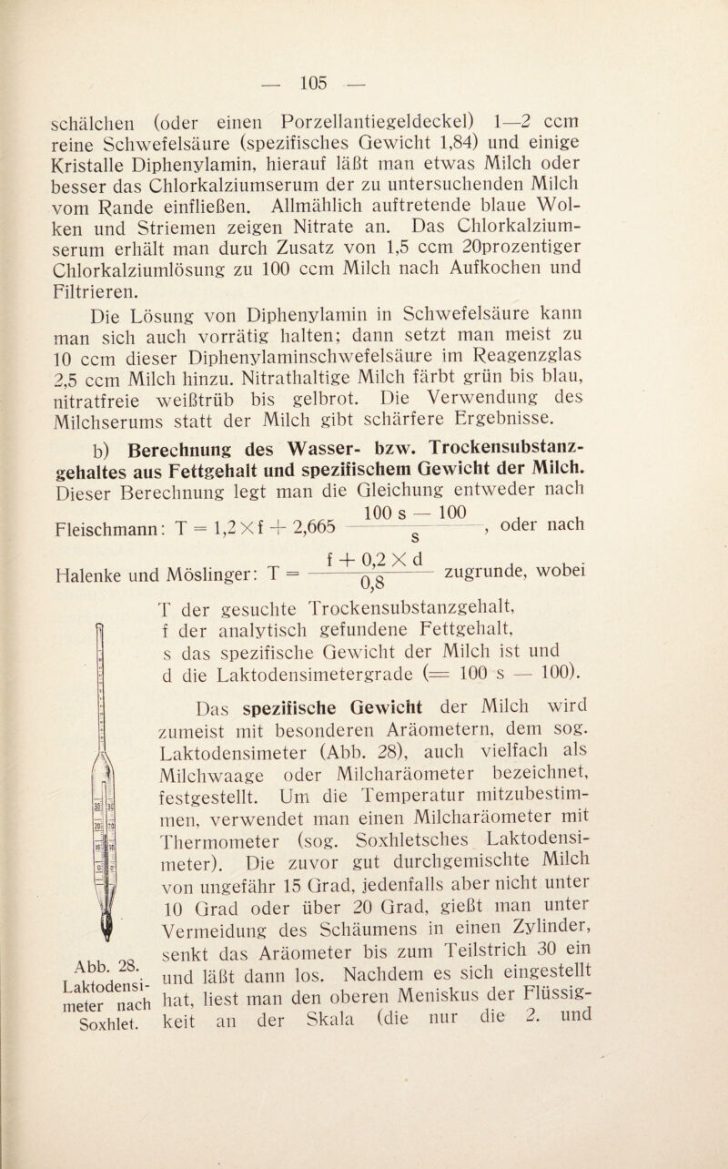 Schälchen (oder einen Porzellantiegeldeckel) 1—2 ccm reine Schwefelsäure (spezifisches Gewicht 1,84) und einige Kristalle Diphenylamin, hierauf läßt man etwas Milch oder besser das Chlorkalziumserum der zu untersuchenden Milch vom Rande einfließen. Allmählich auftretende blaue Wol¬ ken und Striemen zeigen Nitrate an. Das Chlorkalzium¬ serum erhält man durch Zusatz von 1,5 ccm 20prozentiger Chlorkalziumlösung zu 100 ccm Milch nach Aufkochen und Filtrieren. Die Lösung von Diphenylamin in Schwefelsäure kann man sich auch vorrätig halten; dann setzt man meist zu 10 ccm dieser Diphenylaminschwefelsäure im Reagenzglas 2,5 ccm Milch hinzu. Nitrathaltige Milch färbt grün bis blau, nitratfreie weißtrüb bis gelbrot. Die Verwendung des Milchserums statt der Milch gibt schärfere Ergebnisse. b) Berechnung des Wasser- bzw. Trockensubstanz¬ gehaltes aus Fettgehalt und spezifischem Gewicht der Milch. Dieser Berechnung legt man die Gleichung entweder nach 100 s — 100 ^ , Fleischmann: 1 = 1,2X1 + 2,665 --, oder nach Halenke und Möslinger: T = f + 0,2 X d 0,8 zugrunde, wobei 20: tO':l Abb. 28. Laktodensi- T der gesuchte Trockensubstanzgehalt, f der analytisch gefundene Fettgehalt, s das spezifische Gewicht der Milch ist und d die Laktodensimetergrade (= 100 s — 100). Das spezifische Gewicht der Milch wird zumeist mit besonderen Aräometern, dem sog. Laktodensimeter (Abb. 28), auch vielfach als Milchwaage oder Milcharäometer bezeichnet, festgestellt. Um die Temperatur mitzubestim¬ men, verwendet man einen Milcharäometer mit Thermometer (sog. Soxhletsches Laktodensi¬ meter). Die zuvor gut durchgemischte Milch von ungefähr 15 Grad, jedenfalls aber nicht unter 10 Grad oder über 20 Grad, gießt man unter Vermeidung des Schäumens in einen Zylinder, senkt das Aräometer bis zum Teilstrich 30 ein und läßt dann los. Nachdem es sich eingestellt meter nach hat, liest man den oberen Meniskus der Flüssig- Soxhlet. keit an der Skala (die nur die 2. und