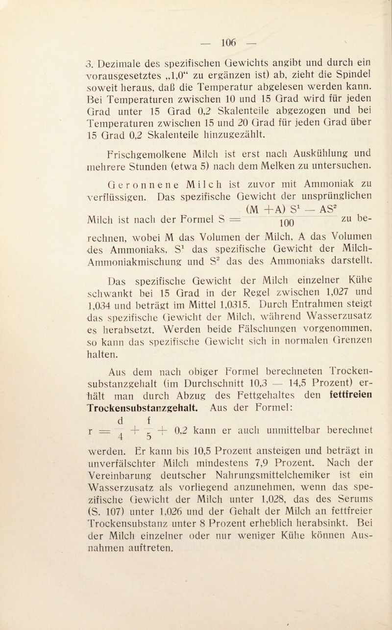 3. Dezimale des spezifischen Gewichts angibt und durch ein vorausgesetztes „1,0“ zu ergänzen ist) ab, zieht die Spindel soweit heraus, daß die Temperatur abgelesen werden kann. Bei Temperaturen zwischen 10 und 15 Grad wird für Jeden Grad unter 15 Grad 0,2 Skalenteile abgezogen und bei Temperaturen zwischen 15 und 20 Grad für jeden Grad über 15 Grad 0,2 Skalenteile hinzugezählt. Frischgemolkene Milch ist erst nach Auskühlung und mehrere Stunden (etwa 5) nach dem Melken zu untersuchen. Geronnene Milch ist zuvor mit Ammoniak zu verflüssigen. Das spezifische Gewicht der unsprünglichen (M +A) S — AS Milch ist nach der Formel S = |qq zu be¬ rechnen, wobei M das Volumen der Milch, A das Volumen des Ammoniaks, S^ das spezifische Gewicht der Milch- Ammoniakmischung und S das des Ammoniaks darstellt. Das spezifische Gewicht der Milch einzelner Kühe schwankt bei 15 Grad in der Regel zwischen 1,027 und 1,034 und beträgt im Mittel 1,0315. Durch Entrahmen steigt das spezifische Gewicht der Milch, während Wasserzusatz es herabsetzt. Werden beide Fälschungen vorgenommen, so kann das spezifische Gewicht sich in normalen Grenzen halten. Aus dem nach obiger Formel berechneten Trocken¬ substanzgehalt (im Durchschnitt 10,3 — 14,5 Prozent) er¬ hält man durch Abzug des Fettgehaltes den fettfreien Trockensubstanzgehalt. Aus der Formel: d f r = ^ 4- ^ + 0,2 kann er auch unmittelbar berechnet werden. Er kann bis 10,5 Prozent ansteigen und beträgt in unverfälschter Milch mindestens 7,9 Prozent. Nach der Vereinbarung deutscher Nahrungsmittelchemiker ist ein Wasserzusatz als vorliegend anzunehmen, wenn das spe¬ zifische Gewicht der Milch unter 1,028, das des Serums (S. 107) unter 1,026 und der Gehalt der Milch an fettfreier Trockensubstanz unter 8 Prozent erheblich herabsinkt. Bei der Milch einzelner oder nur weniger Kühe können Aus¬ nahmen auftreten.