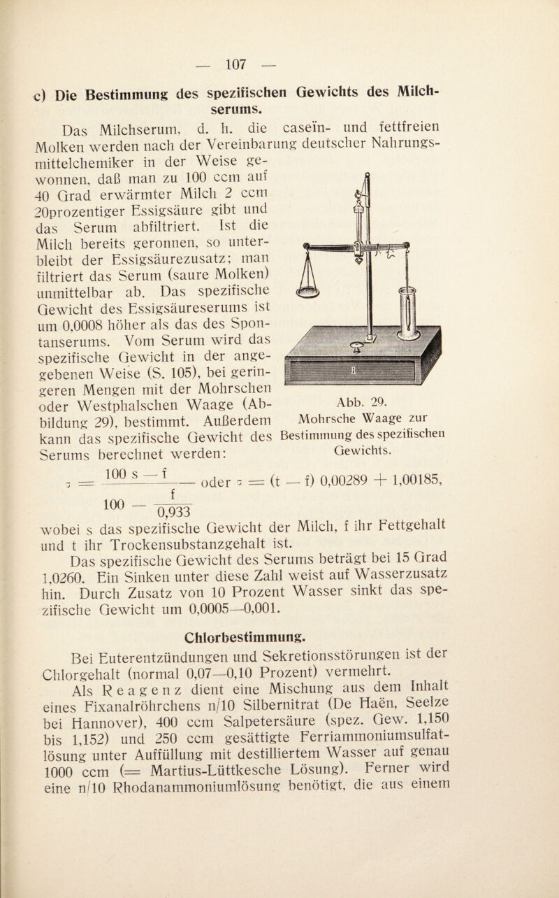 c) Die Bestimmung des spezifischen Gewichts des Milch¬ serums. Das Milchseriim, d. h. die casein- und fettfreien Molken werden nach der Vereinbarung deutscher Nahrungs- mittelchemiker in der Weise ge¬ wonnen, daß man zu 100 ccm auf 40 Grad erwärmter Milch 2 ccm 20prozentiger Essigsäure gibt und das Serum abfiltriert. Ist die Milch bereits geronnen, so unter¬ bleibt der Essigsäurezusatz; man filtriert das Serum (saure Molken) unmittelbar ab. Das spezifische Gewicht des Essigsäureserums ist um 0,0008 höher als das des Spon¬ tanserums. Vom Serum wird das spezifische Gewicht in der ange¬ gebenen Weise (S. 105), bei gerin¬ geren Mengen mit der Mohrschen oder Westphalschen Waage (Ab¬ bildung 29), bestimmt. Außerdem Abb. 29. __ _ Mohrsche Waage zur kann das spezifische Gewicht des Bestimmung des spezifischen Serums berechnet werden: Gewichts. 100 s — f 100 — f oder a = (t — f) 0,00289 + 1,00185, 0,933 wobei s das spezifische Gewicht der Milch, f ihr Fettgehalt und t ihr Trockensubstanzgehalt ist. Das spezifische Gewicht des Serums beträgt bei 15 Grad 1,0260, Ein Sinken unter diese Zahl weist auf Wasserzusatz hin. Durch Zusatz von 10 Prozent Wasser sinkt das spe¬ zifische Gewicht um 0,0005—0,001. Chlorbestimmung. Bei Euterentzündungen und Sekretionsstörungen ist der Chlorgehalt (normal 0,07—0,10 Prozent) vermehrt. Als Reagenz dient eine Mischung aus dem Inhalt eines Fixanalröhrchens n/lO Silbernitrat (De Haen, Seelze bei Hannover), 400 ccm Salpetersäure (spez. Gew. 1,150 bis 1,152) und 250 ccm gesättigte Ferriammoniumsulfat- lösung unter Auffüllung mit destilliertem Wasser auf genau 1000 ccm (= Martius-Lüttkesche Lösung). Ferner wird eine nTO Rhodanammoniumlösung benötigt, die aus einem