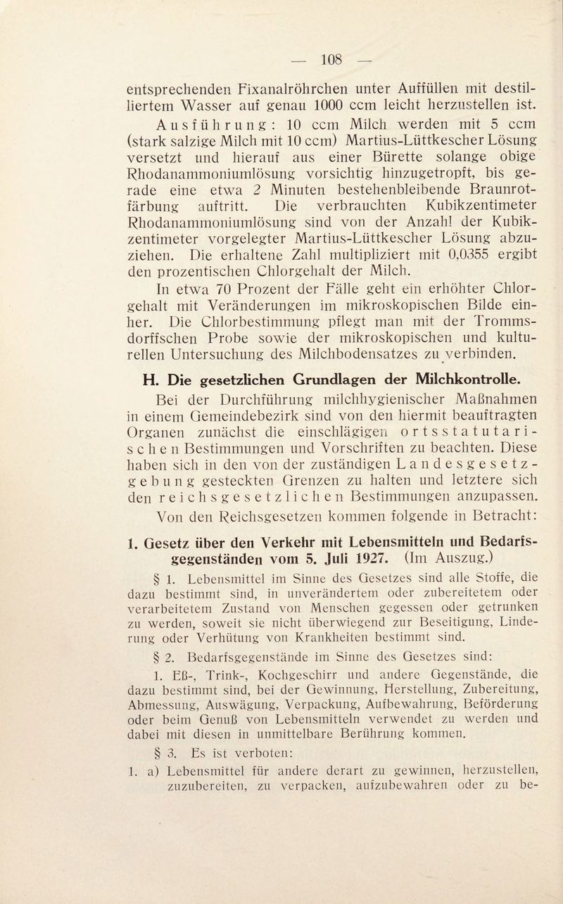 entsprechenden Fixanalröhrchen unter Auffüllen mit destil¬ liertem Wasser auf genau 1000 ccm leicht herzustellen ist. Ausführung: 10 ccm Milch werden mit 5 ccm (stark salzige Milch mit 10 ccm) Martius-Lüttkescher Lösung versetzt und hierauf aus einer Bürette solange obige Rhodanammoniumlösung vorsichtig hinzugetropft, bis ge¬ rade eine etwa 2 Minuten bestehenbleibende Braunrot¬ färbung auftritt. Die verbrauchten Kubikzentimeter Rhodanammoniumlösung sind von der Anzahl der Kubik¬ zentimeter vorgelegter Martius-Lüttkescher Lösung abzu¬ ziehen. Die erhaltene Zahl multipliziert mit 0,0355 ergibt den prozentischen Chlorgehalt der Milch. In etwa 70 Prozent der Fälle geht ein erhöhter Chlor¬ gehalt mit Veränderungen im mikroskopischen Bilde ein¬ her. Die Chlorbestimmung pflegt man mit der Tromms- dorffschen Probe sowie der mikroskopischen und kultu¬ rellen Untersuchung des Milchbodensatzes zu verbinden. H. Die gesetzlichen Grundlagen der Milchkontrolle. Bei der Durchführung milchhygienischer Maßnahmen in einem Gemeindebezirk sind von den hiermit beauftragten Organen zunächst die einschlägigen ortsstatutari¬ sche n Bestimmungen und Vorschriften zu beachten. Diese haben sich in den von der zuständigen Landesgesetz¬ gebung gesteckten Grenzen zu halten und letztere sich den r e i c h s g e s e t z 1 i c h e n Bestimmungen anzupassen. Von den Reichsgesetzen kommen folgende in Betracht: 1. Gesetz über den Verkehr mit Lebensmitteln und Bedarfs¬ gegenständen vom 5. Juli 1927. (Im Auszug.) § 1. Lebensmittel im Sinne des Gesetzes sind alle Stoffe, die dazu bestimmt sind, in unverändertem oder znbereitetem oder verarbeitetem Zustand von Menschen gegessen oder getrunken zu werden, soweit sie nicht überwiegend zur Beseitigung, Linde¬ rung oder Verhütung von Krankheiten bestimmt sind. § 2. Bedarfsgegenstände im Sinne des Gesetzes sind: 1. Eß-, Trink-, Kochgeschirr und andere Gegenstände, die dazu bestimmt sind, bei der Gewinnung, Herstellung, Zubereitung, Abmessung, Auswägung, Verpackung, Aufbewahrung, Beförderung oder beim Genuß von Lebensmitteln verwendet zu werden und dabei mit diesen in unmittelbare Berührung kommen. § 3. Es ist verboten: 1. a) Lebensmittel für andere derart zu gewinnen, herzustellen, znzubereiten, zu verpacken, aufzubewahren oder zu be-