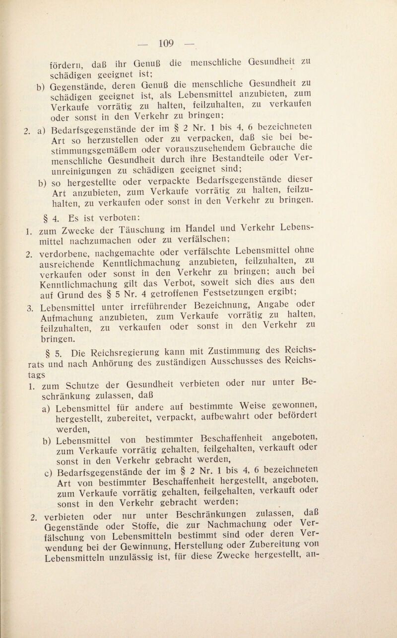 fördern, daß ihr Genuß die menschliche Gesundheit zu schädigen geeignet ist; b) Gegenstände, deren Genuß die menschliche Gesundheit zu schädigen geeignet ist, als Lebensmittel anzubieten, zum Verkaufe vorrätig zu halten, feilzuhalten, zu verkaufen oder sonst in den Verkehr zu bringen; 2. a) Bedarfsgegenstände der im § 2 Nr. 1 bis 4, 6 bezeichneten Art so herzustellen oder zu verpacken, daß sie bei be¬ stimmungsgemäßem oder vorauszusehendem Gebrauche die menschliche Gesundheit durch ihre Bestandteile oder Ver¬ unreinigungen zu schädigen geeignet sind; b) so hergestellte oder verpackte Bedarhgegenstände dieser Art anzubieten, zum Verkaufe vorrätig zu halten, feilzu¬ halten, zu verkaufen oder sonst in den Verkehr zu bringen. § 4. Es ist verboten: 1. zum Zwecke der Täuschung im Handel und Verkehr Lebens¬ mittel nachzumachen oder zu verfälschen; 2. verdorbene, nachgemachte oder verfälschte Lebensmittel ohne ausreichende Kenntlichmachung anzubieten, feilzuhalten, zu verkaufen oder sonst in den Verkehr zu bringen; auch bei Kenntlichmachung gilt das Verbot, soweit sich dies aus den auf Grund des § 5 Nr. 4 getroffenen Festsetzungen ergibt; 3. Lebensmittel unter irreführender Bezeichnung, Angabe oder Aufmachung anzubieten, zum Verkaufe vorrätig zu halten, feilzuhalten, zu verkaufen oder sonst in den Verkehr zu bringen. § 5. Die Reichsregierung kann mit Zustimmung des Reichs¬ rats und nach Anhörung des zuständigen Ausschusses des Reichs- tags 1. zum Schutze der Gesundheit verbieten oder nur unter Be¬ schränkung zulassen, daß a) Lebensmittel für andere auf bestimmte Weise gewonnen, hergestellt, zubereitet, verpackt, aufbewahrt oder befördert werden, b) Lebensmittel von bestimmter Beschaffenheit angeboten, zum Verkaufe vorrätig gehalten, feilgehalten, verkauft oder sonst in den Verkehr gebracht werden, c) Bedarfsgegenstände der im § 2 Nr. 1 bis 4, 6 bezeichneten Art von bestimmter Beschaffenheit hergestellt, angeboten, zum Verkaufe vorrätig gehalten, feilgehalten, verkauft oder sonst in den Verkehr gebracht werden; 2 verbieten oder nur unter Beschränkungen zulassen, daß Gegenstände oder Stoffe, die zur Nachmachung oder Ver¬ fälschung von Lebensmitteln bestimmt sind oder deren Ver¬ wendung bei der Gewinnung, Herstellung oder Zubereitung von Lebensmitteln unzulässig ist, für diese Zwecke hergestellt, an-