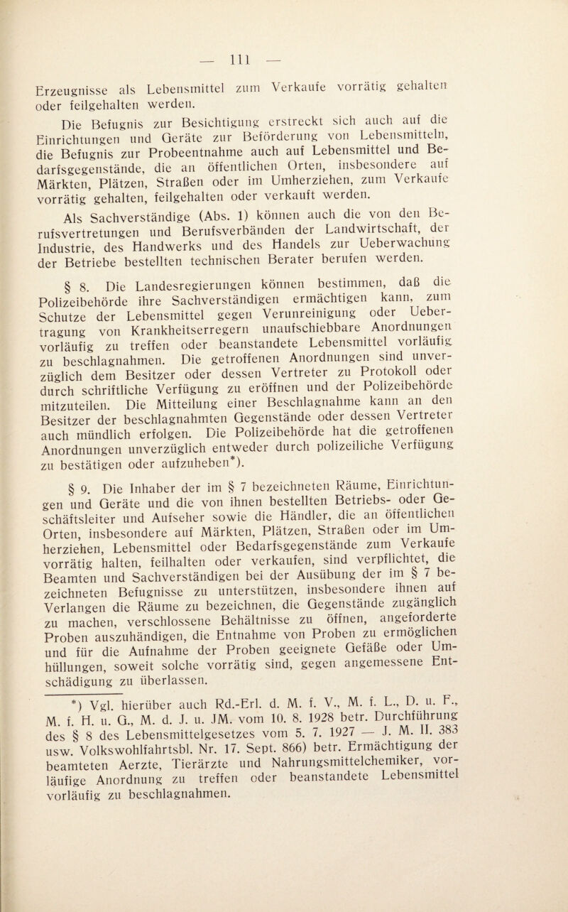 Erzeugnisse als Lebensmittel zum Verkaufe vorrätig gehalten oder feilgehalten werden. Die Befugnis zur Besichtigung erstreckt sich auch auf die Einrichtungen und Geräte zur Befördeiung von Lebensmitteln, die Befugnis zur Probeentnahme auch auf Lebensmittel und Be- darfsgegenstände, die an öffentlichen Orten, insbesondere auf Märkten, Plätzen, Straßen oder im Umherziehen, zum Verkaufe vorrätig gehalten, feilgehalten oder verkauft werden. Als Sachverständige (Abs. 1) können auch die von den Be¬ rufsvertretungen und Berufsverbänden der Landwirtschaft, dei Industrie, des Handwerks und des Handels zur Ueberwachung der Betriebe bestellten technischen Berater berufen werden. § 8. Die Landesregierungen können bestimmen, daß die Polizeibehörde ihre Sachverständigen ermächtigen kann, zum Schutze der Lebensmittel gegen Verunreinigung oder Ueber- tragung von Krankheitserregern unaufschiebbare Anordnungen vorläufig zu treffen oder beanstandete Lebensmittel vorläufig zu beschlagnahmen. Die getroffenen Anordnungen sind unver¬ züglich dem Besitzer oder dessen Vertreter zu Protokoll oder durch schriftliche Verfügung zu eröffnen und der Polizeibehörde mitzuteilen. Die Mitteilung einer Beschlagnahme kann an den Besitzer der beschlagnahmten Gegenstände oder dessen Vertreter auch mündlich erfolgen. Die Polizeibehörde hat die getroffenen Anordnungen unverzüglich entweder durch polizeiliche Verfügung zu bestätigen oder aufzuheben*). § 9. Die Inhaber der im § 7 bezeichneten Räume, Einrichtun¬ gen und Geräte und die von ihnen bestellten Betriebs- oder Ge¬ schäftsleiter und Aufseher sowie die Händler, die an öffentlichen Orten, insbesondere auf Märkten, Plätzen, Straßen oder im Um¬ herziehen, Lebensmittel oder Bedarfsgegenstände zum Verkaufe vorrätig halten, feilhalten oder verkaufen, sind verpflichteL die Beamten und Sachverständigen bei der Ausübung der im § 7 be¬ zeichneten Befugnisse zu unterstützen, insbesondere ihnen auf Verlangen die Räume zu bezeichnen, die Gegenstände zugänglich zu machen, verschlossene Behältnisse zu öffnen, angeforderte Proben auszuhändigen, die Entnahme von Proben zu ermöglichen und für die Aufnahme der Proben geeignete Gefäße oder Um¬ hüllungen, soweit solche vorrätig sind, gegen angemessene Ent¬ schädigung zu überlassen. *) Vgl hierüber auch Rd.-Erl. d. M. f. V., M. f. L., D. u. F., M. f. H. u. a, M. d. J. u. JM. vom 10. 8. 1928 betr. Durchführung des § 8 des Lebensmittelgesetzes vom 5. 7. 1927 — J. M. IL 383 usw. Volkswohlfahrtsbl. Nr. 17. Sept. 866) betr. Ermächtigung der beamteten Aerzte, Tierärzte und Nahrungsmittelchemiker, vor¬ läufige Anordnung zu treffen oder beanstandete Lebensmittel vorläufig zu beschlagnahmen.