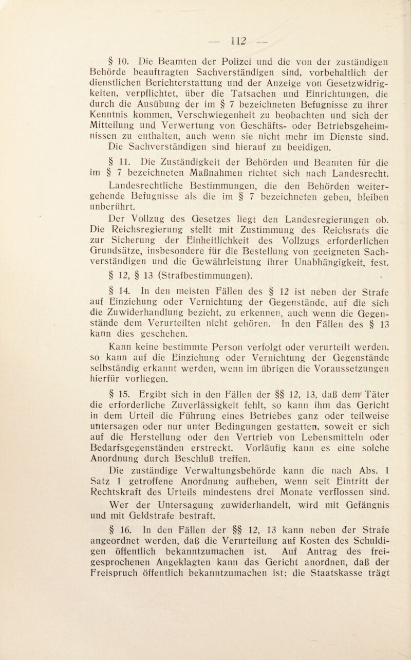 § 10. Die Beamten der Polizei und die von der zuständigen Behörde beauftragten Sachverständigen sind, vorbehaltlich der dienstlichen Berichterstattung und der Anzeige von Gesetzwidrig¬ keiten, verpflichtet, über die Tatsachen und Einrichtungen, die durch die Ausübung der im § 7 bezeichneten Befugnisse zu ihrer Kenntnis kommen, Verschwiegenheit zu beobachten und sich der Mitteilung und Verwertung von Geschäfts- oder Betriebsgeheim¬ nissen zu enthalten, auch wenn sie nicht mehr im Dienste sind. Die Sachverständigen sind hierauf zu beeidigen. § 11. Die Zuständigkeit der Behörden und Beamten für die im § 7 bezeichneten Maßnahmen richtet sich nach Landesrecht. Landesrechtliche Bestimmungen, die den Behörden weiter¬ gehende Befugnisse als die im § 7 bezeichneten geben, bleiben unberührt. Der Vollzug des Gesetzes liegt den Landesregierungen ob. Die Reichsregierung stellt mit Zustimmung des Reichsrats die zur Sicherung der Einheitlichkeit des Vollzugs erforderlichen Grundsätze, insbesondere für die Bestellung von geeigneten Sach¬ verständigen und die Gewährleistung ihrer Unabhängigkeit, fest. § 12, § 13 (Strafbestimmungen). § 14. In den meisten Fällen des § 12 ist neben der Strafe auf Einziehung oder Vernichtung der Gegenstände, auf die sich die Zuwiderhandlung bezieht, zu erkennen, auch wenn die Gegen¬ stände dem Verurteilten nicht gehören. In den Fällen des § 13 kann dies geschehen. Kann keine bestimmte Person verfolgt oder verurteilt werden, so kann auf die Einziehung oder Vernichtung der Gegenstände selbständig erkannt werden, wenn im übrigen die Voraussetzungen hierfür vorliegen. § 15. Ergibt sich in den Fällen der §§ 12, 13, daß dem Täter die erforderliche Zuverlässigkeit fehlt, so kann ihm das Gericht in dem Urteil die Führung eines Betriebes ganz oder teilweise untersagen oder nur unter Bedingungen gestatten, soweit er sich auf die Herstellung oder den Vertrieb von Lebensmitteln oder Bedarfsgegenständen erstreckt. Vorläufig kann es eine solche Anordnung durch Beschluß treffen. Die zuständige Verwaltungsbehörde kann die nach Abs. 1 Satz 1 getroffene Anordnung aufheben, wenn seit Eintritt der Rechtskraft des Urteils mindestens drei Monate verflossen sind. Wer der Untersagung zuwiderhandelt, wird mit Gefängnis und mit Geldstrafe bestraft. § 16. In den Fällen der §§ 12, 13 kann neben der Strafe angeordnet werden, daß die Verurteilung auf Kosten des Schuldi¬ gen öffentlich bekanntzumachen ist. Auf Antrag des frei¬ gesprochenen Angeklagten kann das Gericht anordnen, daß der Freispruch öffentlich bekanntzumachen ist; die Staatskasse trägt
