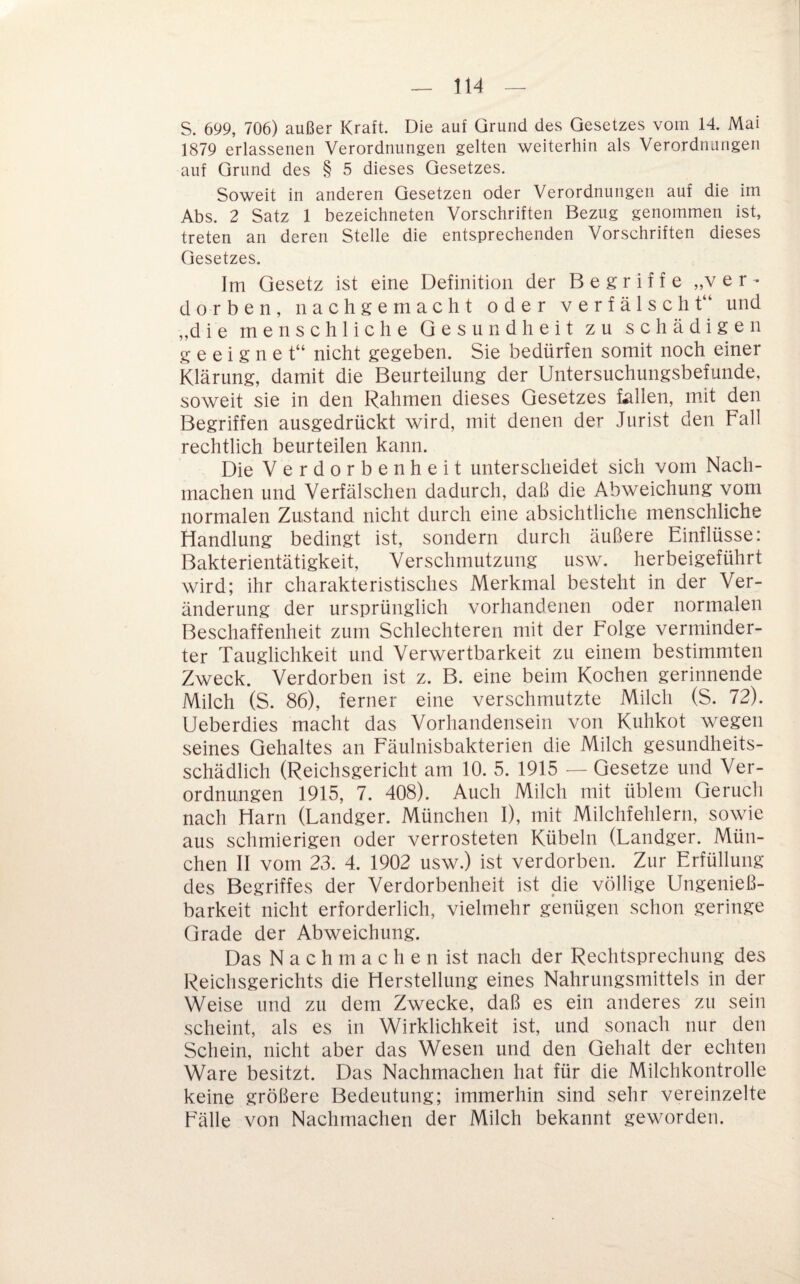 S. 699, 706) außer Kraft. Die auf Grund des Gesetzes vom 14. Mai 1879 erlassenen Verordnungen gelten weiterhin als Verordnungen auf Grund des § 5 dieses Gesetzes. Soweit in anderen Gesetzen oder Verordnungen auf die im Abs. 2 Satz 1 bezeichneten Vorschriften Bezug genommen ist, treten an deren Stelle die entsprechenden Vorschriften dieses Gesetzes. Im Gesetz ist eine Definition der Begriffe „ver¬ dorben, nachgemacht oder verfälscht“ und „die menschliche Gesundheit zu schädigen geeignet“ nicht gegeben. Sie bedürfen somit noch einer Klärung, damit die Beurteilung der Untersuchungsbefunde, soweit sie in den Rahmen dieses Gesetzes fallen, mit den Begriffen ausgedrückt wird, mit denen der Jurist den Fall rechtlich beurteilen kann. Die Verdorbenheit unterscheidet sich vom Nach¬ machen und Verfälschen dadurch, daß die Abweichung vom normalen Zustand nicht durch eine absichtliche menschliche Handlung bedingt ist, sondern durch äußere Einflüsse: Bakterientätigkeit, Verschmutzung usw. herbeigeführt wird; ihr charakteristisches Merkmal besteht in der Ver¬ änderung der ursprünglich vorhandenen oder normalen Beschaffenheit zum Schlechteren mit der Folge verminder¬ ter Tauglichkeit und Verwertbarkeit zu einem bestimmten Zweck. Verdorben ist z. B. eine beim Kochen gerinnende Milch (S. 86), ferner eine verschmutzte Milch (S. 72). Ueberdies macht das Vorhandensein von Kuhkot wegen seines Gehaltes an Fäulnisbakterien die Milch gesundheits¬ schädlich (Reichsgericht am 10. 5. 1915 — Gesetze und Ver¬ ordnungen 1915, 7. 408). Auch Milch mit üblem Geruch nach Harn (Landger. München I), mit Milchfehlern, sowie aus schmierigen oder verrosteten Kübeln (Landger. Mün¬ chen II vom 23. 4. 1902 usw.) ist verdorben. Zur Erfüllung des Begriffes der Verdorbenheit ist die völlige Ungenieß¬ barkeit nicht erforderlich, vielmehr genügen schon geringe Grade der Abweichung. Das N a c h m a c h e n ist nach der Rechtsprechung des Reichsgerichts die Herstellung eines Nahrungsmittels in der Weise und zu dem Zwecke, daß es ein anderes zu sein scheint, als es in Wirklichkeit ist, und sonach nur den Schein, nicht aber das Wesen und den Gehalt der echten Ware besitzt. Das Nachmachen hat für die Milchkontrolle keine größere Bedeutung; immerhin sind sehr vereinzelte Fälle von Nachmachen der Milch bekannt geworden.