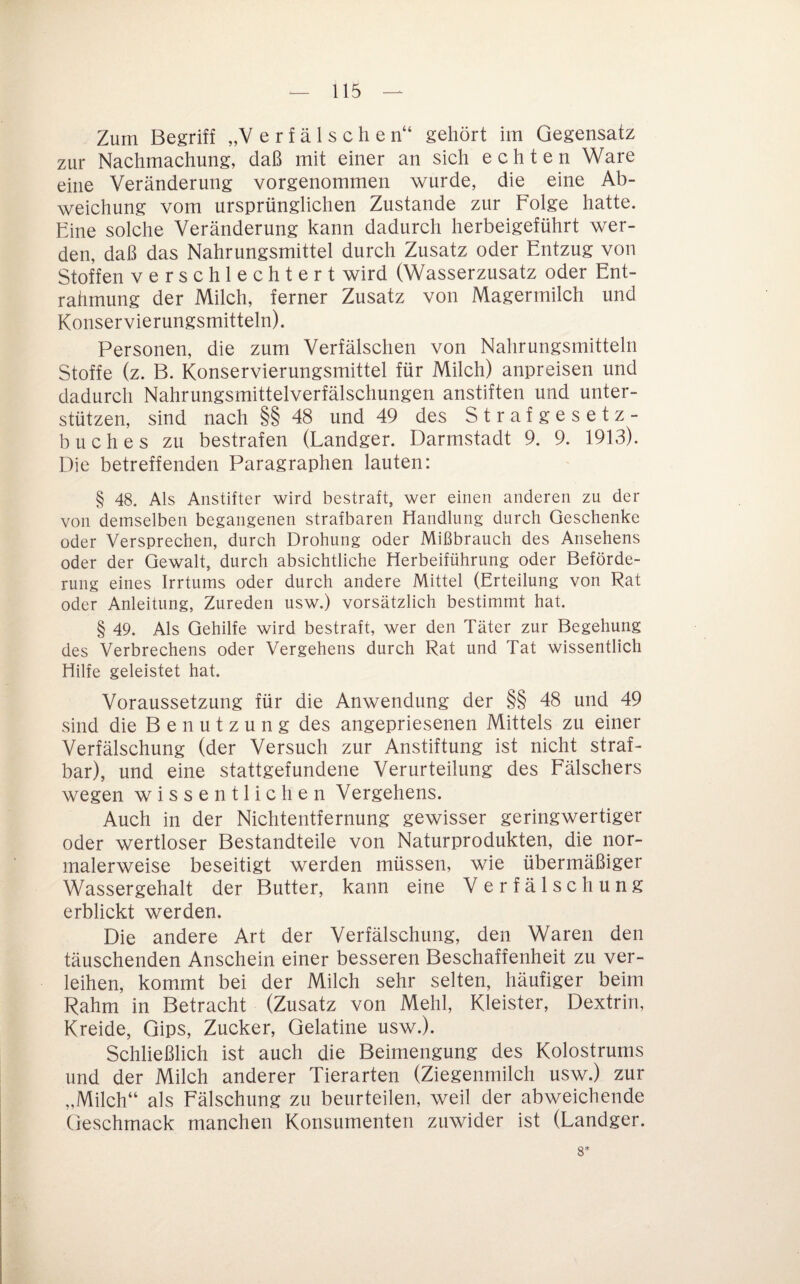 Zum Begriff „Verfälschen“ gehört im Gegensatz zur Nachmachung, daß mit einer an sich echten Ware eine Veränderung vorgenommen wurde, die eine Ab¬ weichung vom ursprünglichen Zustande zur Folge hatte. Eine solche Veränderung kann dadurch herbeigeführt wer¬ den, daß das Nahrungsmittel durch Zusatz oder Entzug von Stoffen verschlechtert wird (Wasserzusatz oder Ent¬ rahmung der Milch, ferner Zusatz von Magermilch und Konservierungsmitteln). Personen, die zum Verfälschen von Nahrungsmitteln Stoffe (z. B. Konservierungsmittel für Milch) anpreisen und dadurch Nahrungsmittelverfälschungen anstiften und unter¬ stützen, sind nach §§ 48 und 49 des Strafgesetz¬ buches zu bestrafen (Landger. Darmstadt 9. 9. 1913). Die betreffenden Paragraphen lauten: § 48. Als Anstifter wird bestraft, wer einen anderen zu der von demselben begangenen strafbaren Handlung durch Geschenke oder Versprechen, durch Drohung oder Mißbrauch des Ansehens oder der Gewalt, durch absichtliche Herbeiführung oder Beförde¬ rung eines Irrtums oder durch andere Mittel (Erteilung von Rat oder Anleitung, Zureden usw.) vorsätzlich bestimmt hat. § 49. Als Gehilfe wird bestraft, wer den Täter zur Begehung des Verbrechens oder Vergehens durch Rat und Tat wissentlich Hilfe geleistet hat. Voraussetzung für die Anwendung der §§ 48 und 49 sind die Benutzung des angepriesenen Mittels zu einer Verfälschung (der Versuch zur Anstiftung ist nicht straf¬ bar), und eine stattgefundene Verurteilung des Fälschers wegen wissentlichen Vergehens. Auch in der Nichtentfernung gewisser geringwertiger oder wertloser Bestandteile von Naturprodukten, die nor¬ malerweise beseitigt werden müssen, wie übermäßiger Wassergehalt der Butter, kann eine Verfälschung erblickt werden. Die andere Art der Verfälschung, den Waren den täuschenden Anschein einer besseren Beschaffenheit zu ver¬ leihen, kommt bei der Milch sehr selten, häufiger beim Rahm in Betracht (Zusatz von Mehl, Kleister, Dextrin, Kreide, Gips, Zucker, Gelatine usw.). Schließlich ist auch die Beimengung des Kolostrums und der Milch anderer Tierarten (Ziegenmilch usw.) zur „Milch“ als Fälschung zu beurteilen, weil der abweichende Geschmack manchen Konsumenten zuwider ist (Landger. 8*