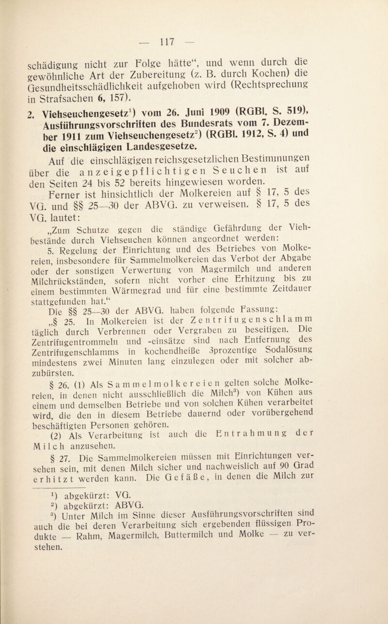 Schädigung nicht zur Folge hätte“, und wenn durch die gewöhnliche Art der Zubereitung (z. B. durch Kochen) die Gesundheitsschädlichkeit aufgehoben wird (Rechtsprechung in Strafsachen 6, 157). 2. Viehseuchengesetz^) vom 26. Juni 1909 (RGBl. S. 519), Ausführungsvorschriiten des Bundesrats vom 7. Dezem¬ ber 1911 zum Viehseuchengesetz^) (RGBl. 1912, S. 4) und die einschlägigen Landesgesetze. Auf die einschlägigen reichsgesetzlichen Bestimmungen über die anzeigepflichtigen Seuchen ist auf den Seiten 24 bis 52 bereits hingewiesen worden. Ferner ist hinsichtlich der Molkereien auf § 17, 5 des VG. und §§ 25—30 der ABVG. zu verweisen. § 17, 5 des VG. lautet: „Zum Schutze gegen die ständige Gefährdung der Vieh¬ bestände durch Viehseuchen können angeordnet werden. 5. Regelung der Einrichtung und des Betriebes von Molke¬ reien, insbesondere für Sammelmolkereien das Verbot der Abgabe oder der sonstigen Verwertung von Magermilch und anderen Milchrückständen, sofern nicht vorher eine Erhitzung bis zu einem bestimmten Wärmegrad und für eine bestimmte Zeitdauer stattgefunden hat.“ Die §§ 25—30 der ABVG. haben folgende Fassung: „§ 25. In Molkereien ist der Z e n t r i f u g e n s c h 1 a m m täglich durch Verbrennen oder Vergraben zu beseitigen. Die Zentrifugentrommeln und -einsätze sind nach Entfernung des Zentrifugenschlamms in kochendheiße Sprozentige Sodalösung mindestens zwei Minuten lang einzulegen oder mit solcher ab¬ zubürsten. § 26. (1) Als S a m m e 1 m o 1 k e r e i e n gelten solche Molke¬ reien, in denen nicht ausschließlich die Milch^) von Kühen aus einem und demselben Betriebe und von solchen Kühen verarbeitet wird, die den in diesem Betriebe dauernd oder vorübergehend beschäftigten Personen gehören. (2) Als Verarbeitung ist auch die Entrahmung der Milch anzusehen. § 27. Die Sammelmolkereien müssen mit Einrichtungen ver¬ sehen sein, mit denen Milch sicher und nachweislich auf 90 Grad erhitzt werden kann. Die Gefäße, in denen die Milch zur abgekürzt: VG. abgekürzt: ABVG. Unter Milch im Sinne dieser Ausführungsvorschriften sind auch die bei deren Verarbeitung sich ergebenden flüssigen Pro¬ dukte — Rahm, Magermilch, Buttermilch und Molke — zu ver¬ stehen.