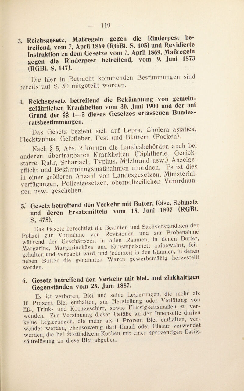 3 Reichsgesetz, Maßregeln gegen die Rinderpest be¬ treffend, vom 7. April 1869 (RGBl. S. 105) und Revidierte Instruktion zu dem Gesetze vom 7. April 1869, Maßregeln gegen die Rinderpest betreffend, vom 9. Juni 1873 (RGBl. S. 147). Die hier in Betracht küinmenden Bestimmungen sind bereits auf S. 50 nhtgeteilt worden. 4. Reichsgesetz betreffend die Bekämpfung von gemein¬ gefährlichen Krankheiten vom 30. Juni 1900 und der auf Grund der §§ 1—5 dieses Gesetzes erlassenen Bundes¬ ratsbestimmungen. Das Gesetz bezieht sich auf Lepra, Cholera asiatica, Flecktyphus, Gelbfieber, Pest und Blattern (Pocken). Nach § 5, Abs. 2 können die Landesbehörden auch bei anderen übertragbaren Krankheiten (Diphtherie Genick¬ starre, Ruhr, Scharlach, Typhus, Milzbrand usw.) Anzeige¬ pflicht und Bekämpfungsmaßnahmen anordnen. Es ist dies in einer größeren Anzahl yon Landesgesetzen, Mmisterial- verfügungen, Polizeigesetzen, oberpolizeilichen Verordnun¬ gen usw. geschehen. 5. Gesetz betreffend den Verkehr mit Butter, und deren Ersatzmitteln vom 15. Juni 1897 (RGBl. S. 475). Das Gesetz berechtigt die Beamten und Sachvers^ndigen der Polizei zur Vornahme von Revisionen und zur Probenahme während der Geschäftszeit in allen Räumen, m denen Butter, Margarine, Margarinekäse und Kunstspeisefett aufbewa r, ei gehalten und verpackt wird, und jederzeit in den Räumen m denen neben Butter die genannten Waren gewerbsmäßig hergestellt werden. 6. Gesetz betreffend den Verkehr mit blei- und zinkhaltigen Gegenständen vom 25. Juni 1887. Es ist verboten, Blei und seine Legierungen, die mehr als 10 Prozent Blei enthalten, zur Herstellung oder Verlötung von Eß- Trink- und Kochgeschirr, sowie Flüssigkeitsmaßeri zu ver¬ wenden. Zur Verzinnung dieser Gefäße an der Innenseite dürfen keine Legierungen, die mehr als 1 Prozent Blei enthalten, ver¬ wendet werden, ebensowenig darf Email oder Glasur ver\^^ndet werden, die bei ständigem Kochen mit einer 4prozentigen Essig¬ säurelösung an diese Blei abgeben.