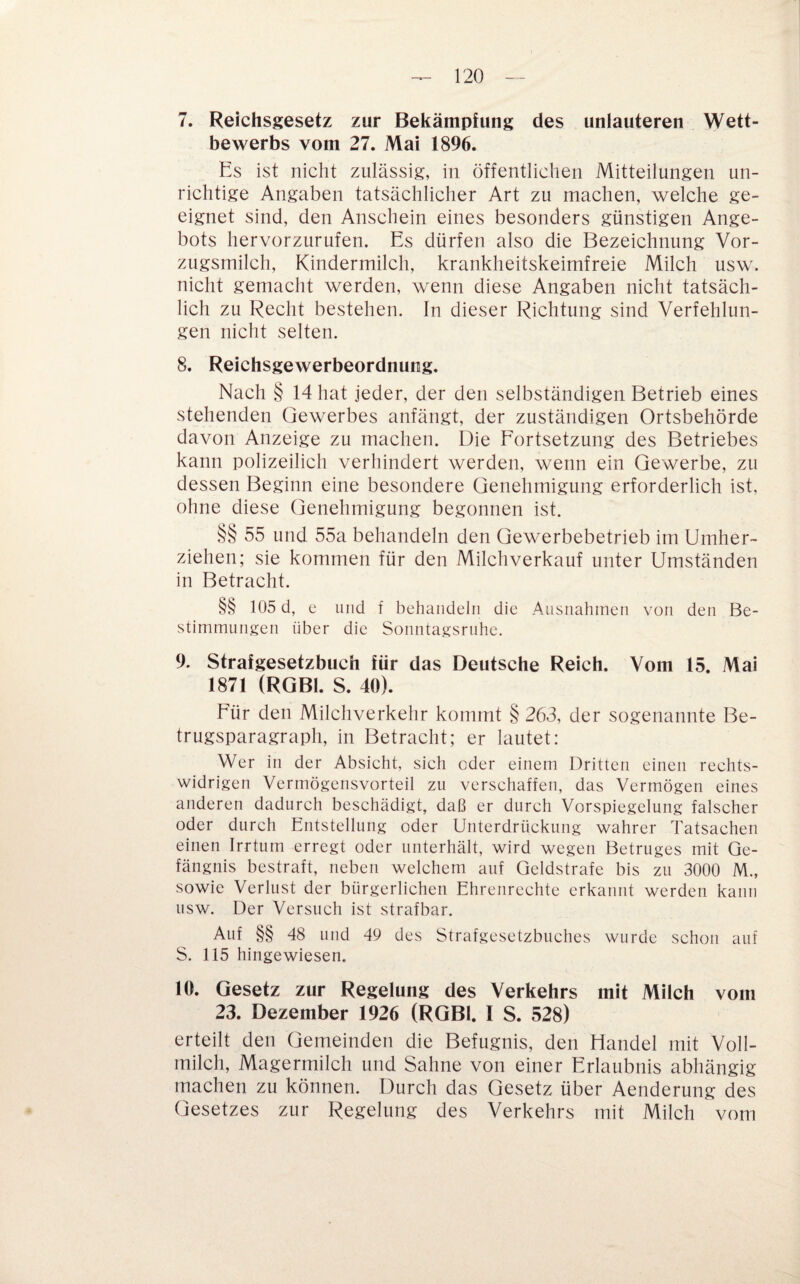 7. Reichsgesetz zur Bekämpfung des unlauteren Wett¬ bewerbs vom 27. Mai 1896. Es ist nicht zulässig, in öffentlichen Mitteilungen un¬ richtige Angaben tatsächlicher Art zu machen, welche ge¬ eignet sind, den Anschein eines besonders günstigen Ange¬ bots hervorzurufen. Es dürfen also die Bezeichnung Vor¬ zugsmilch, Kindermilch, krankheitskeimfreie Milch usw. nicht gemacht werden, wenn diese Angaben nicht tatsäch¬ lich zu Recht bestehen. In dieser Richtung sind Verfehlun¬ gen nicht selten. 8. Reichsgewerbeordnung. Nach § 14 hat jeder, der den selbständigen Betrieb eines stehenden Gewerbes anfängt, der zuständigen Ortsbehörde davon Anzeige zu machen. Die Fortsetzung des Betriebes kann polizeilich verhindert werden, wenn ein Gewerbe, zu dessen Beginn eine besondere Genehmigung erforderlich ist, ohne diese Genehmigung begonnen ist. §§ 55 und 55a behandeln den Gewerbebetrieb im Umher¬ ziehen; sie kommen für den Milchverkauf unter Umständen in Betracht. §§ 105 d, c und f behandeln die Ausnahmen von den Be¬ stimmungen über die Sonntagsruhe. 9. Strafgesetzbuch für das Deutsche Reich. Vom 15. Mai 1871 (RGBl. S. 40). Für den Milchverkehr kommt § 263, der sogenannte Be¬ trugsparagraph, in Betracht; er lautet: Wer in der Absicht, sich oder einem Dritten einen rechts¬ widrigen Vermögensvorteil zu verschaffen, das Vermögen eines anderen dadurch beschädigt, daß er durch Vorspiegelung falscher oder durch Entstellung oder Unterdrückung wahrer Tatsachen einen Irrtum erregt oder unterhält, wird wegen Betruges mit Ge¬ fängnis bestraft, neben welchem auf Geldstrafe bis zu 3000 M., sowie Verlust der bürgerlichen Ehrenrechte erkannt werden kann usw. Der Versuch ist strafbar. Auf §§ 48 und 49 des Strafgesetzbuches wurde schon auf S. 115 hingewiesen. 10. Gesetz zur Regelung des Verkehrs mit Milch vom 23. Dezember 1926 (RGBl. I S. 528) erteilt den Gemeinden die Befugnis, den Handel mit Voll¬ milch, Magermilch und Sahne von einer Erlaubnis abhängig machen zu können. Durch das Gesetz über Aenderung des Gesetzes zur Regelung des Verkehrs mit Milch vom