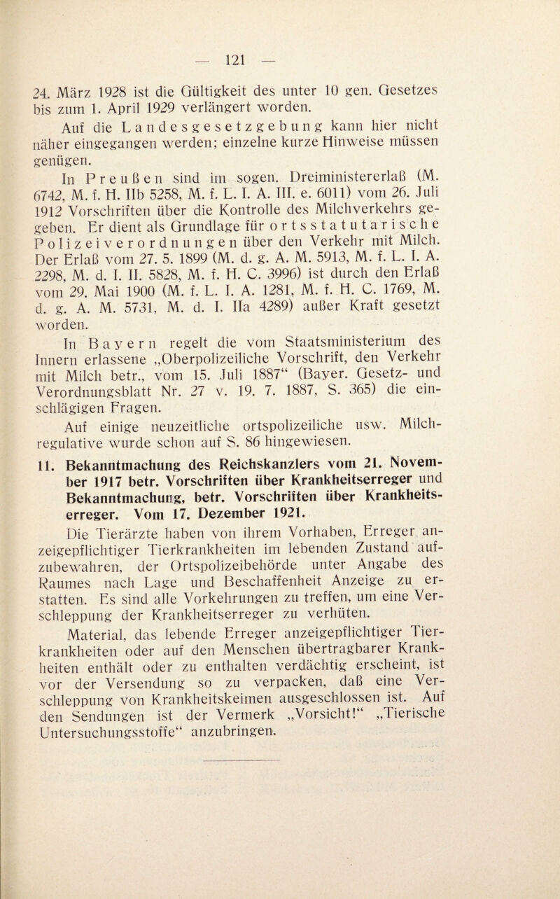 24. März 1928 ist die Gültigkeit des unter 10 gen. Gesetzes bis zum 1. April 1929 verlängert worden. Auf die Landesgesetzgebung kann hier nicht näher eingegangen werden; einzelne kurze Hinweise müssen genügen. In Preußen sind im sogen. Dreiministererlaß (M. 6742, M. f. H. Ilb 5258, M. f. L. I. A. III. e. 6011) vom 26. Juli 1912 Vorschriften über die Kontrolle des Milchverkehrs ge¬ geben. Er dient als Grundlage für o r t s s t a t u t a r i s c h e Polizeiverordnungen über den Verkehr mit Milch. Der Erlaß vom 27. 5. 1899 (M. d. g. A. M. 5913, M. f. L. I. A. 2298, M. d. I. II. 5828, M. f. H. C. 3996) ist durch den Erlaß vom 29. Mai 1900 (M. f. L. I. A. 1281, M. f. H. C. 1769, M. d. g. A. M. 5731, M. d. I. Ha 4289) außer Kraft gesetzt worden. In Bayern regelt die vom Staatsministerium des Innern erlassene „Oberpolizeiliche Vorschrift, den Verkehr mit Milch betr., vom 15. Juli 1887“ (Bayer. Gesetz- und Verordnungsblatt Nr. 27 y. 19. 7. 1887, S. 365) die ein¬ schlägigen Fragen. Auf einige neuzeitliche ortspolizeiliche usw. Milch- regulatiye wurde schon auf S. 86 hingewiesen. 11. Bekanntmachung des Reichskanzlers vom 21. Novem¬ ber 1917 betr. Vorschriften über Krankheitserreger und Bekanntmachung, betr. Vorschriften über Krankheits¬ erreger. Vom 17. Dezember 1921. Die Tierärzte haben von ihrem Vorhaben, Erreger an¬ zeigepflichtiger Tierkrankheiten im lebenden Zustand auf¬ zubewahren, der Ortspolizeibehörde unter Angabe des Raumes nach Lage und Beschaffenheit Anzeige zu er¬ statten. Es sind alle Vorkehrungen zu treffen, um eine Ver¬ schleppung der Krankheitserreger zu verhüten. Material, das lebende Erreger anzeigepflichtiger Tier¬ krankheiten oder auf den Menschen übertragbarer Krank¬ heiten enthält oder zu enthalten verdächtig erscheint, ist vor der Versendung so zu verpacken, daß eine Ver¬ schleppung von Krankheitskeimen ausgeschlossen ist. Auf den Sendungen ist der Vermerk ,,Vorsicht!“ ,,Tierische Untersuchungsstoffe“ anzubringen.