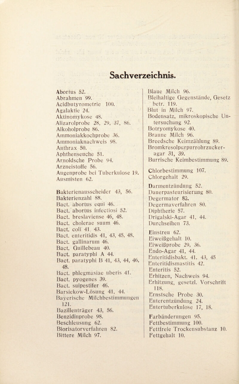 Sachverzeichnis. Äbortus 52. Abrahmen 99. Acidbiityrometric 100. Agalaktie 24. Aktinomykose 48. Alizarolprobe 28, 29, 37, 86. Alkoholprobe 86. Ammoiiiakkochprobe 36. Ainrnoniaknachweis 98. Anthrax 50. Aphthenseuche 51. Arnoldsche Probe 94. Arzneistoffe 56. Augenprobe bei Tuberkulose 19. Ausmisten 62. Bakterienausscheider 43, 56. Bakterienzahl 88. Bact. abortus eqiii 46. Bact. abortus infectiosi 52. Bact. breslaviense 46, 48. Bact. cholerae suum 46. Bact. coli 4h 43. Bact. enteritidis 41, 43, 45, 48. Bact. galliiiarum 46. Bact. Guillebeau 40. Bact. paratyphi A 44. Bact. paratyphi B 41, 43, 44, 46, 48. Bact. phlegmasiae uberis 41. Bact. pyogenes 39. Bact. suipestifer 46. Barsiekow-Lösung 41, 44. Bayerische Milchbestinimuiigen 121. Bazillenträger 43, 56. Benzidinprobe 98. Beschleusung 62. Biorisatorverfahren 82. Blaue Milch 96. Bleihaltige Gegenstände, Gesetz betr. 119. Blut in Milch 97. Bodensatz, mikroskopische Un¬ tersuchung 92. Botryomykose 40. Braune Milch 96. Breedsche Keimzählung 89. Bromkresolpurpurrohrzucker- agar 31, 39. Burrische Keimbestimmung 89. Chlorbestimmung 107. Chlorgehalt 29. Darmentzündung 52. Dauerpasteurisierung 80. Degermator 82. Degermaverfahren 80. Diphtherie 57. Drigalski-Agar 41, 44. Durchseihen 73. Einstreu 62. Eiweißgehalt 10. Eiweißprobe 29, 36. Endo-Agar 41, 44. Eiiteritidisbakt. 41, 43, 45 Eiiteritidismastitis 42. Enteritis 52. Erhitzen, Nachweis 94. Erhitzung, gesetzl. Vorschrift 118. Ernstschc Probe 30. Euterentzünduiig 24. Eutertuberkulose 17, 18. Farbänderungen 95. Fettbestimmung 100. Fettfreie Trockensubstanz 10.