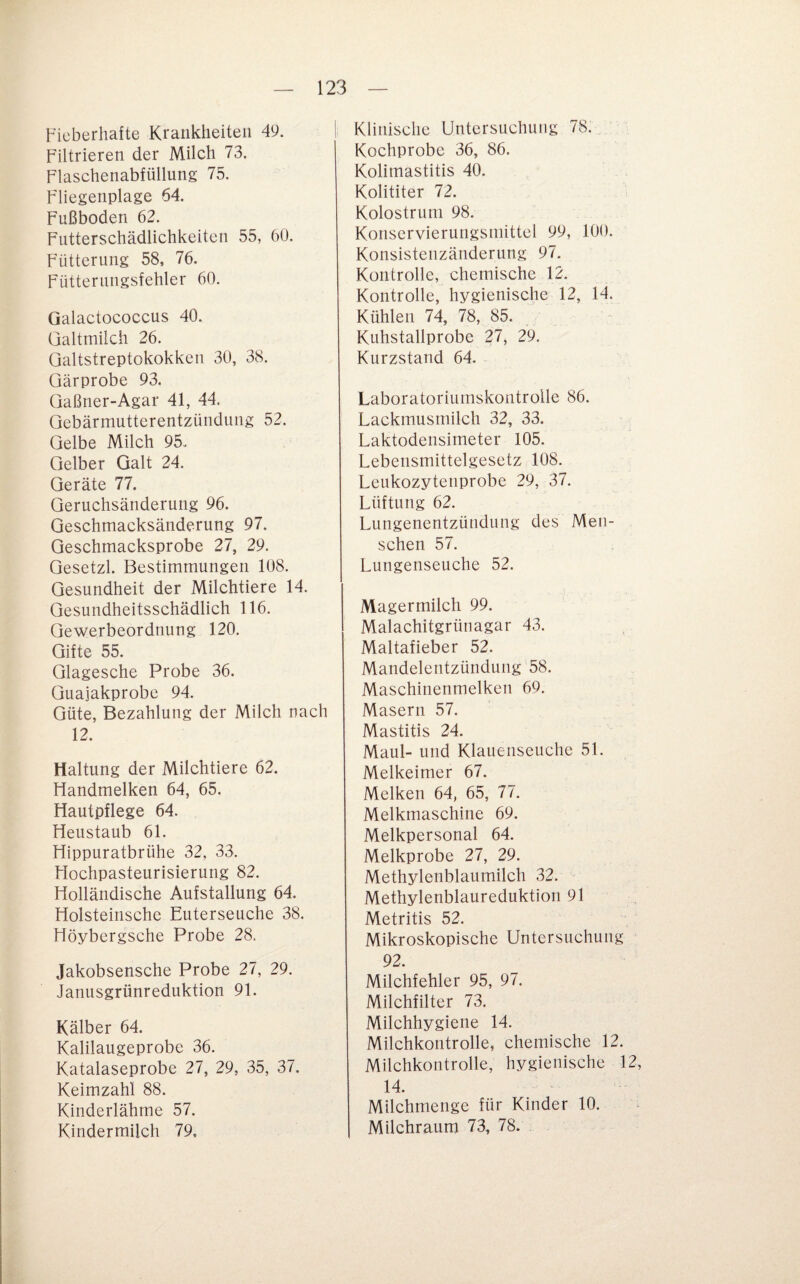 Fieberhafte Krankheiten 49. Filtrieren der Milch 73. Flaschenabfüllung 75. Fliegenplage 64. Fußboden 62. Futterschädlichkeiten 55, 60. Fütterung 58, 76. Fütterungsfehler 60. Galactococcus 40. Galtmilch 26. Galtstreptokokken 30, 38. Gärprobe 93. Gaßner-Agar 41, 44. Gebärmutterentzündung 52. Gelbe Milch 95. Gelber Galt 24. Geräte 77. Geruchsänderung 96. Qeschmacksänderung 97. Geschmacksprobe 27, 29. Gesetzl. Bestimmungen 108. Gesundheit der Milchtiere 14. Gesundheitsschädlich 116. Gewerbeordnung 120. Gifte 55. Glagesche Probe 36. Guajakprobe 94. Güte, Bezahlung der Milch nach 12. Haltung der Milchtiere 62. Handmelken 64, 65. Hautpflege 64. Heustaub 61. Hippuratbrühe 32, 33. Hochpasteurisierung 82. Holländische Aufstallung 64. Holsteinschc Euterseuche 38. Höybergsche Probe 28. Jakobsensche Probe 27, 29. Janusgrünreduktion 91. Kälber 64. Kalilaugeprobe 36. Katalaseprobe 27, 29, 35, 37. Keimzahl 88. Kinderlährne 57. Kindermilch 79. Klinische Untersuchung 78. Kochprobe 36, 86. Kolimastitis 40. Kolititer 72. Kolostrum 98. Konservierungsmittel 99, 100. Konsistenzänderung 97. Kontrolle, chemische 12. Kontrolle, hygienische 12, 14. Kühlen 74, 78, 85. . Kuhstallprobe 27, 29. Kurzstand 64. Laboratoriumskontrolle 86. Lackmusmilch 32, 33. Laktodensimeter 105. Lebensmittelgesetz 108. Leukozytenprobe 29, 37. Lüftung 62. Lungenentzündung des Men¬ schen 57. Lungenseuche 52. Magermilch 99. Malachitgrünagar 43. Maltafieber 52. Mandelentzündung 58. Maschinenmelken 69. Masern 57. Mastitis 24. Maul- und Klauenseuche 51. Melkeimer 67. Melken 64, 65, 77. Melkmaschine 69. Melkpersonal 64. Melkprobe 27, 29. Methylenblaumilch 32. Methylenblaureduktion 91 Metritis 52. Mikroskopische Untersuchung 92. Milchfehler 95, 97. Milchfilter 73. Milchhygiene 14. Milchkontrolle, chemische 12. Milchkontrolle, hygienische 12, 14. Milchmenge für Kinder 10. Milchraum 73, 78.